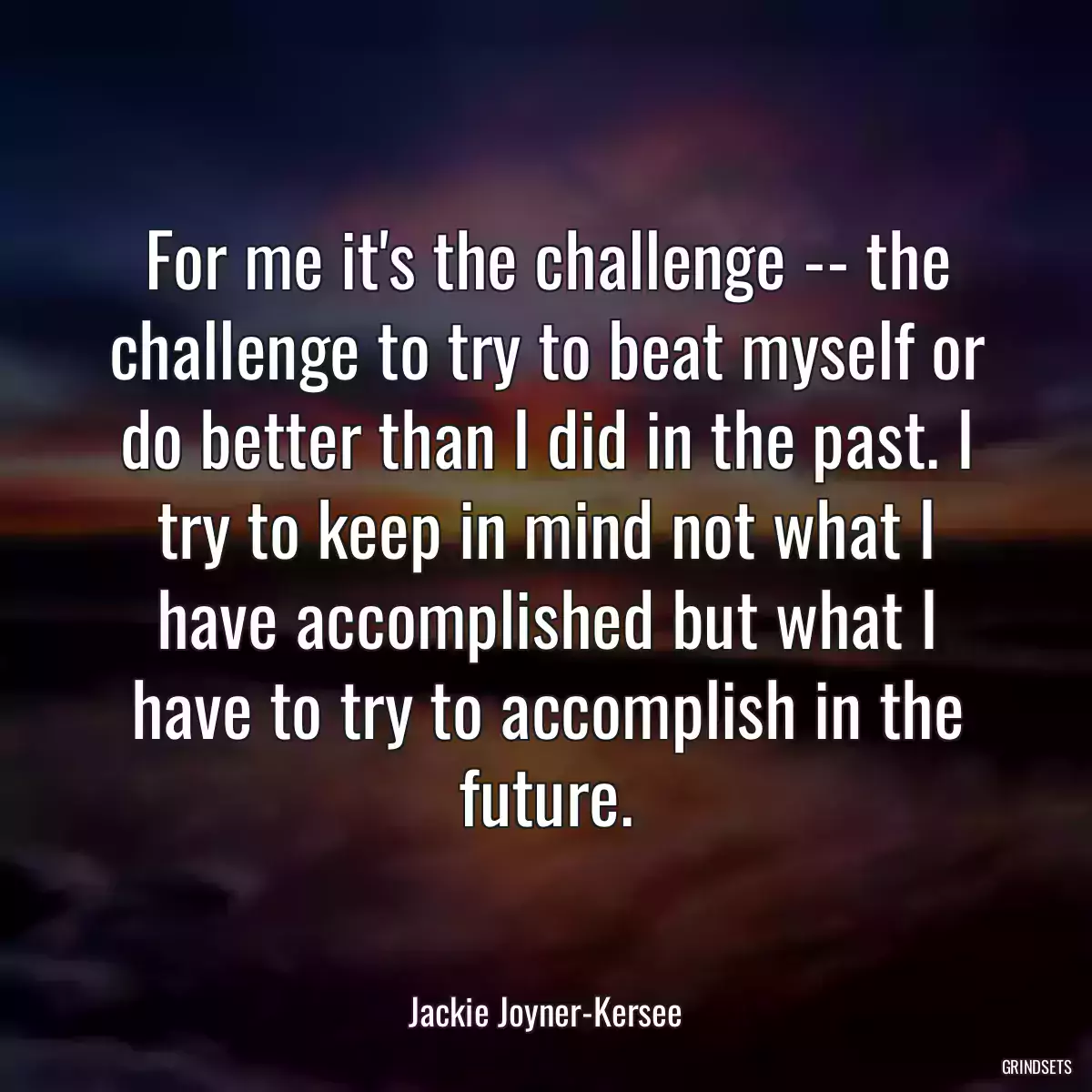 For me it\'s the challenge -- the challenge to try to beat myself or do better than I did in the past. I try to keep in mind not what I have accomplished but what I have to try to accomplish in the future.