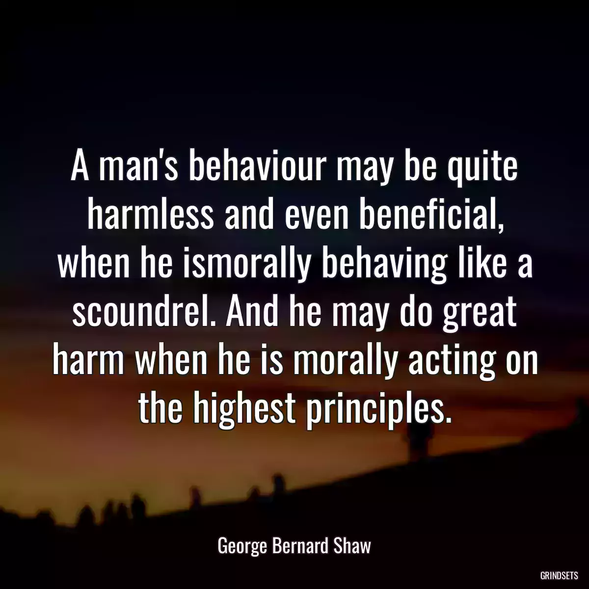 A man\'s behaviour may be quite harmless and even beneficial, when he ismorally behaving like a scoundrel. And he may do great harm when he is morally acting on the highest principles.