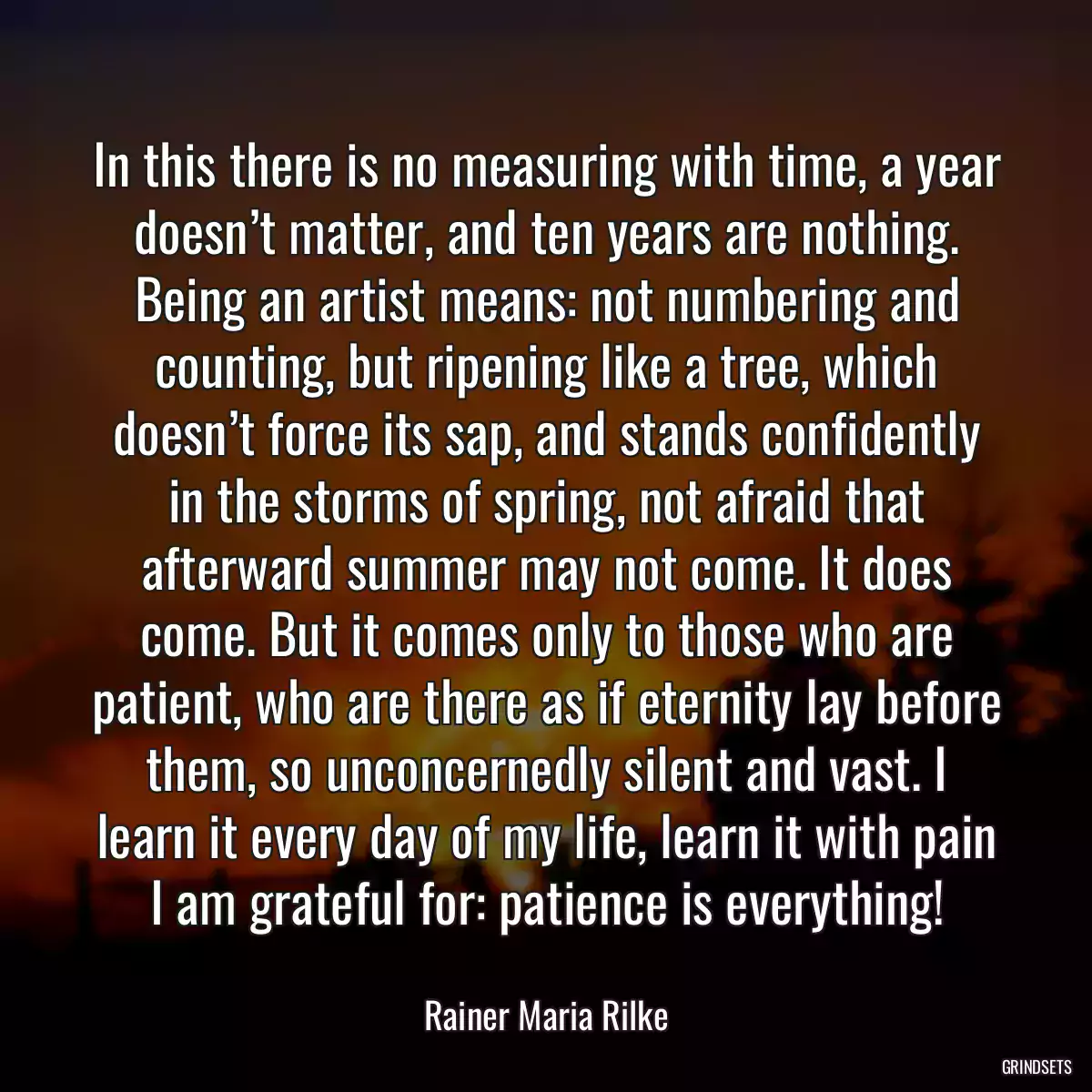 In this there is no measuring with time, a year doesn’t matter, and ten years are nothing. Being an artist means: not numbering and counting, but ripening like a tree, which doesn’t force its sap, and stands confidently in the storms of spring, not afraid that afterward summer may not come. It does come. But it comes only to those who are patient, who are there as if eternity lay before them, so unconcernedly silent and vast. I learn it every day of my life, learn it with pain I am grateful for: patience is everything!