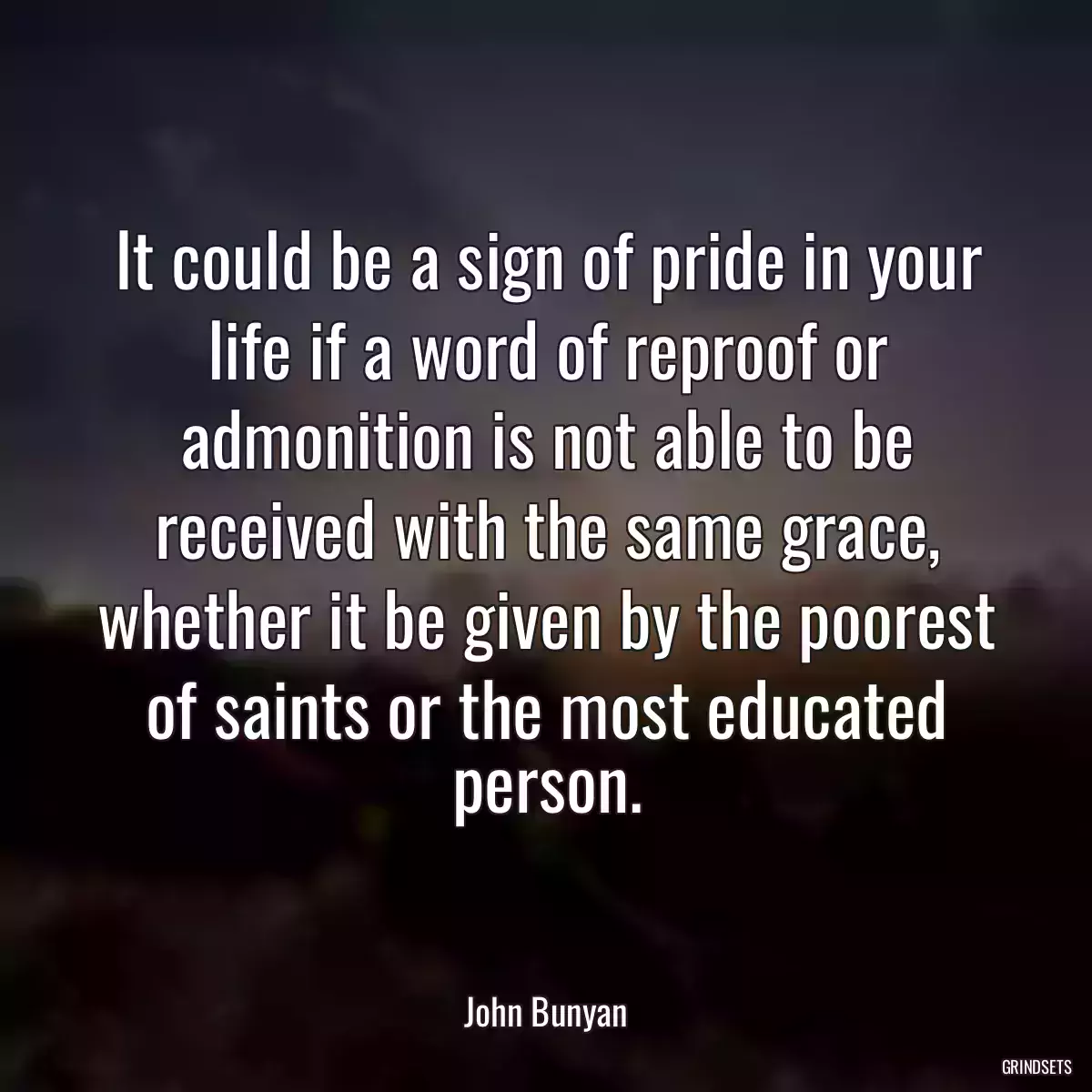 It could be a sign of pride in your life if a word of reproof or admonition is not able to be received with the same grace, whether it be given by the poorest of saints or the most educated person.