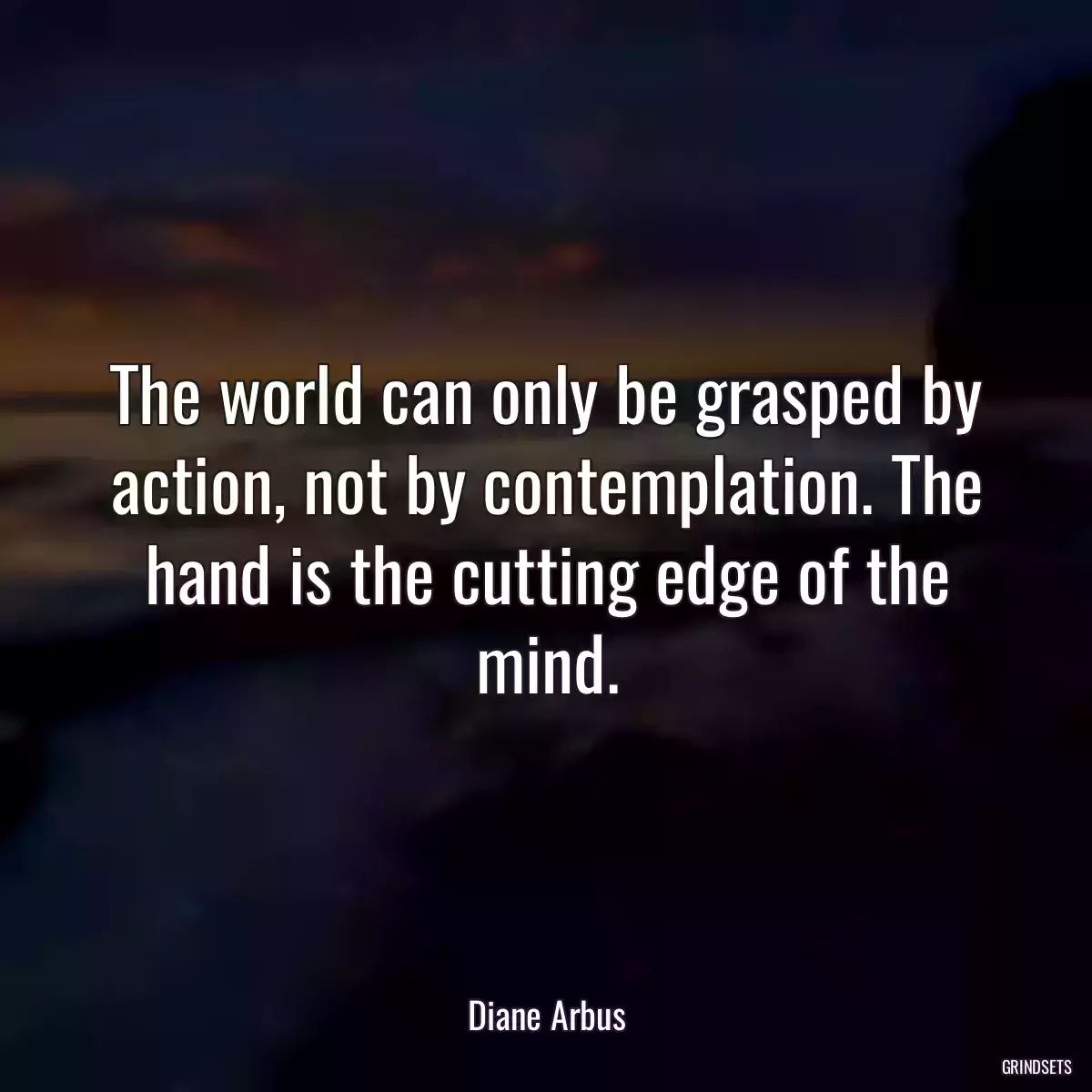 The world can only be grasped by action, not by contemplation. The hand is the cutting edge of the mind.