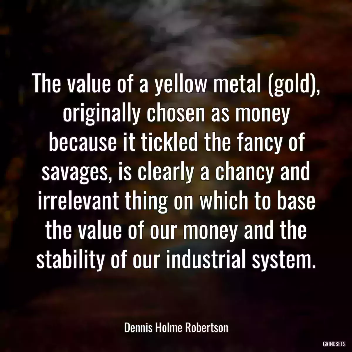 The value of a yellow metal (gold), originally chosen as money because it tickled the fancy of savages, is clearly a chancy and irrelevant thing on which to base the value of our money and the stability of our industrial system.