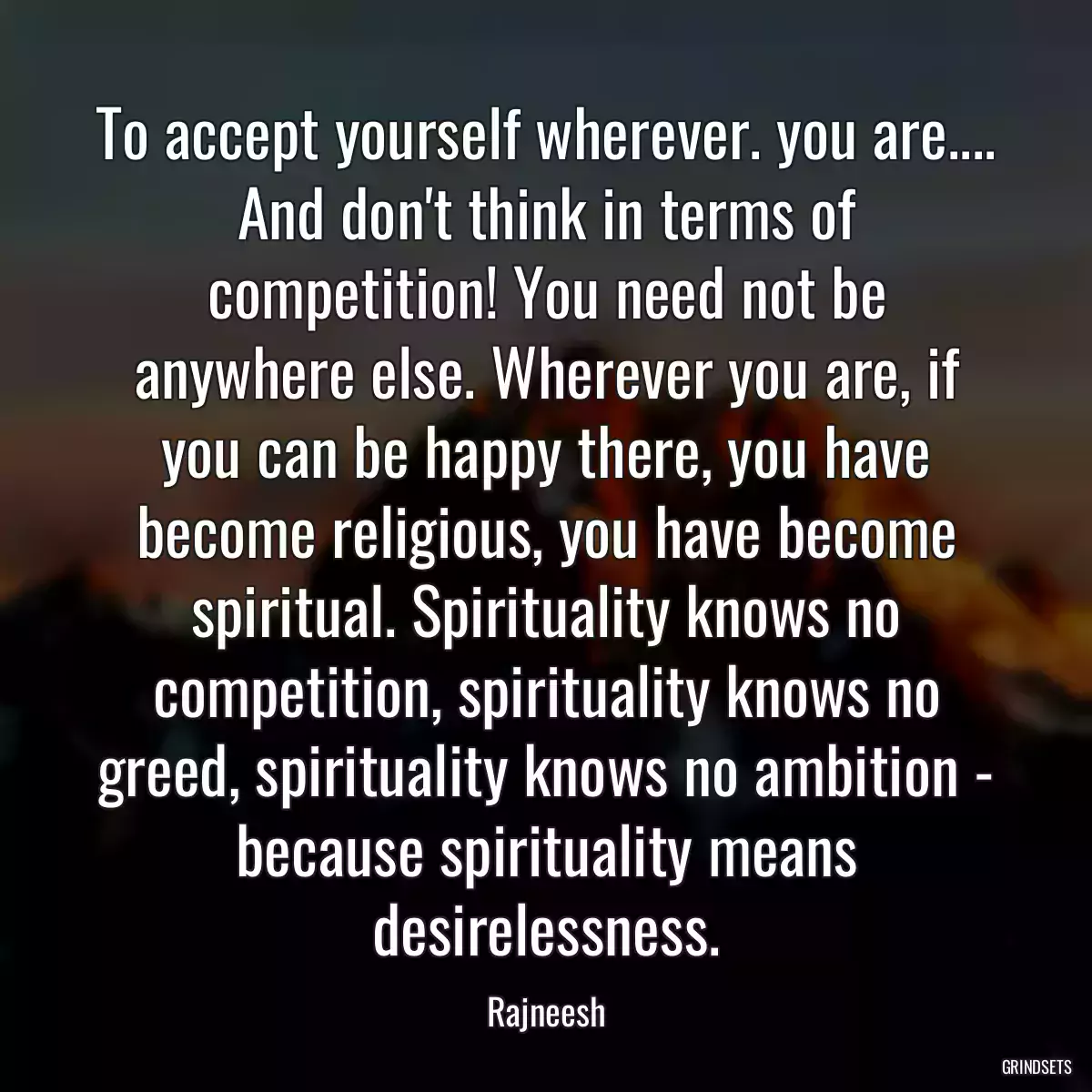 To accept yourself wherever. you are.... And don\'t think in terms of competition! You need not be anywhere else. Wherever you are, if you can be happy there, you have become religious, you have become spiritual. Spirituality knows no competition, spirituality knows no greed, spirituality knows no ambition - because spirituality means desirelessness.