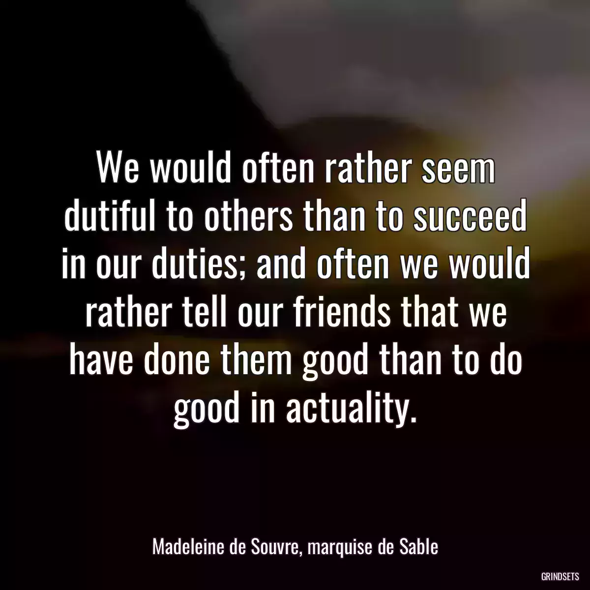 We would often rather seem dutiful to others than to succeed in our duties; and often we would rather tell our friends that we have done them good than to do good in actuality.