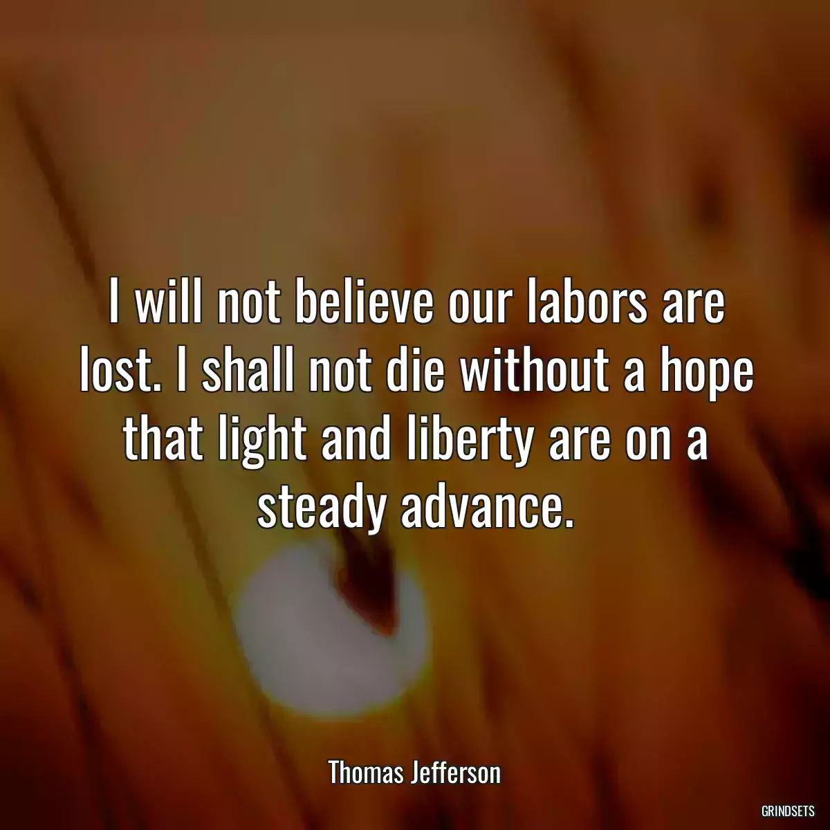 I will not believe our labors are lost. I shall not die without a hope that light and liberty are on a steady advance.