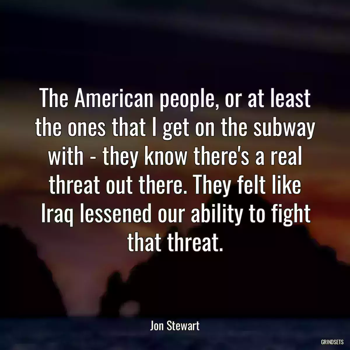 The American people, or at least the ones that I get on the subway with - they know there\'s a real threat out there. They felt like Iraq lessened our ability to fight that threat.