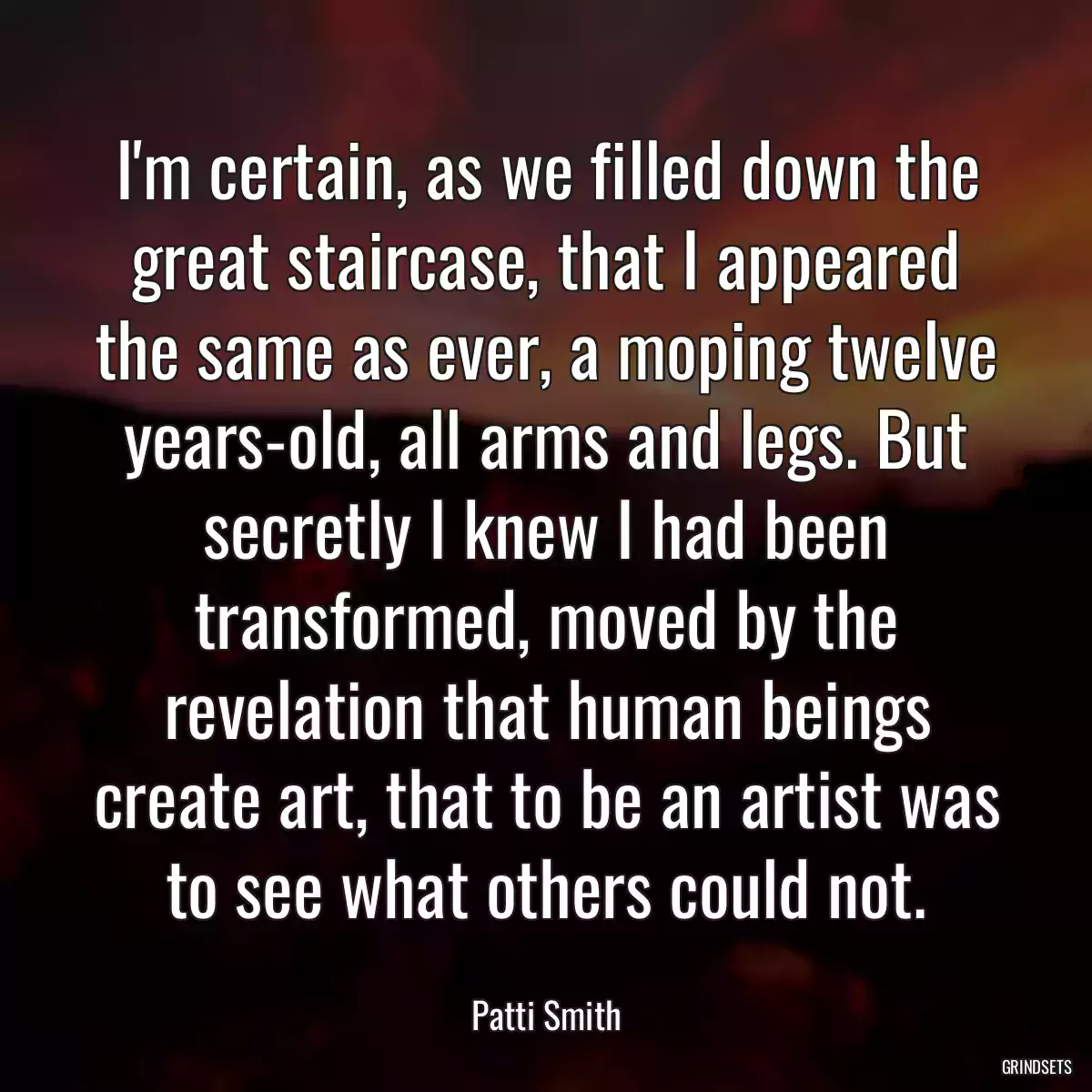 I\'m certain, as we filled down the great staircase, that I appeared the same as ever, a moping twelve years-old, all arms and legs. But secretly I knew I had been transformed, moved by the revelation that human beings create art, that to be an artist was to see what others could not.