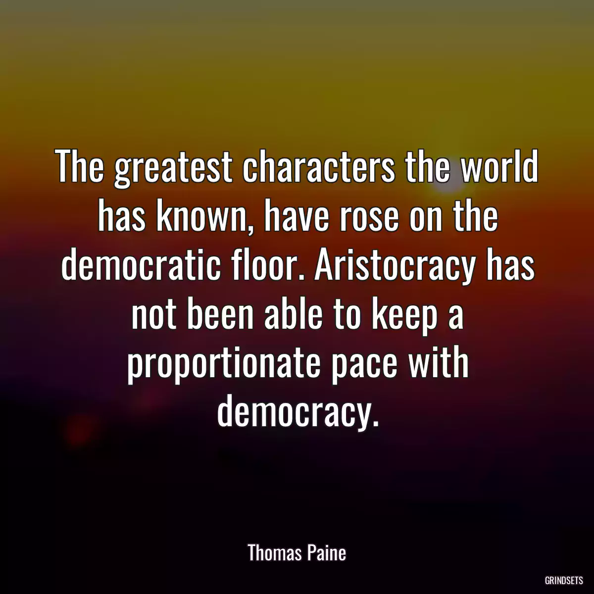 The greatest characters the world has known, have rose on the democratic floor. Aristocracy has not been able to keep a proportionate pace with democracy.