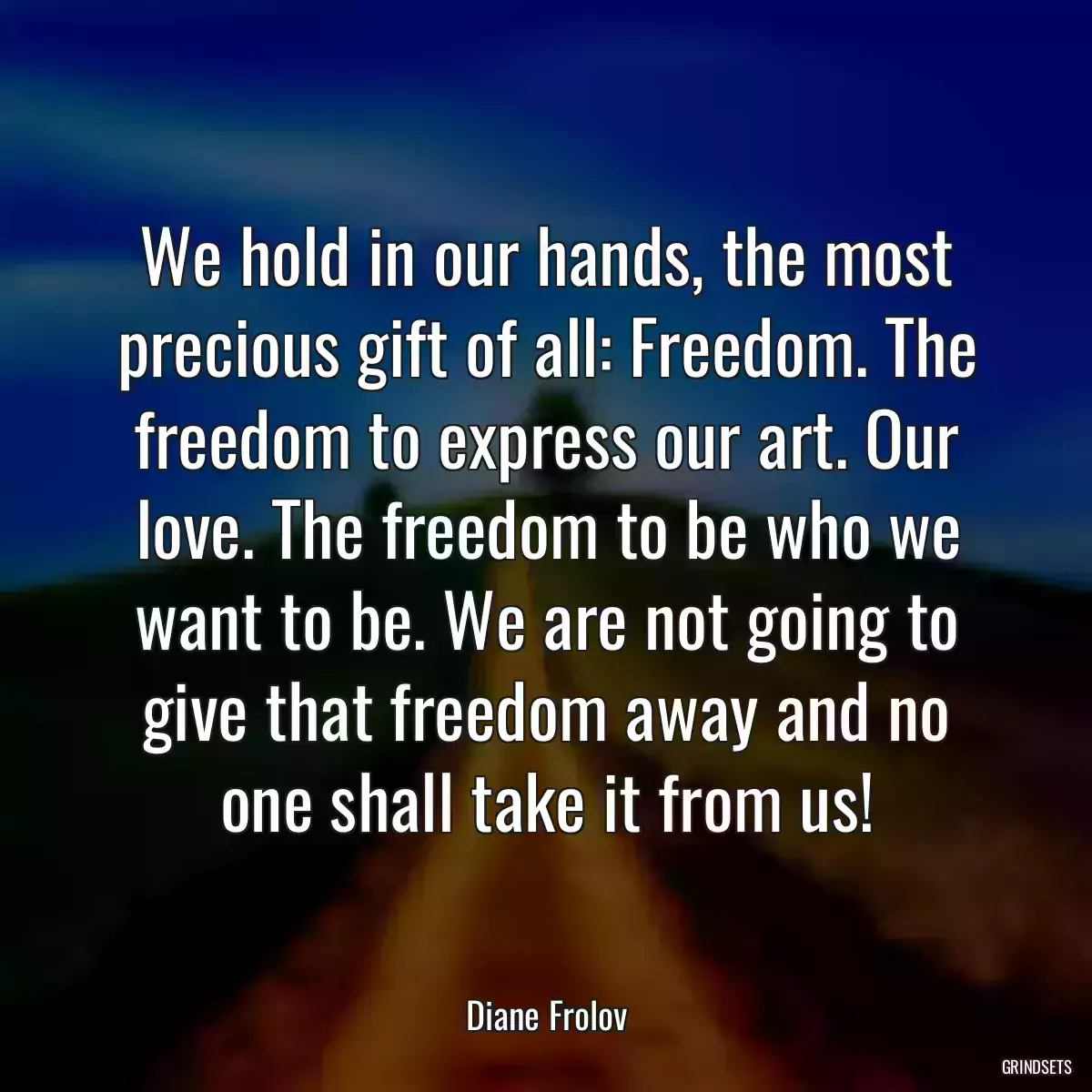 We hold in our hands, the most precious gift of all: Freedom. The freedom to express our art. Our love. The freedom to be who we want to be. We are not going to give that freedom away and no one shall take it from us!