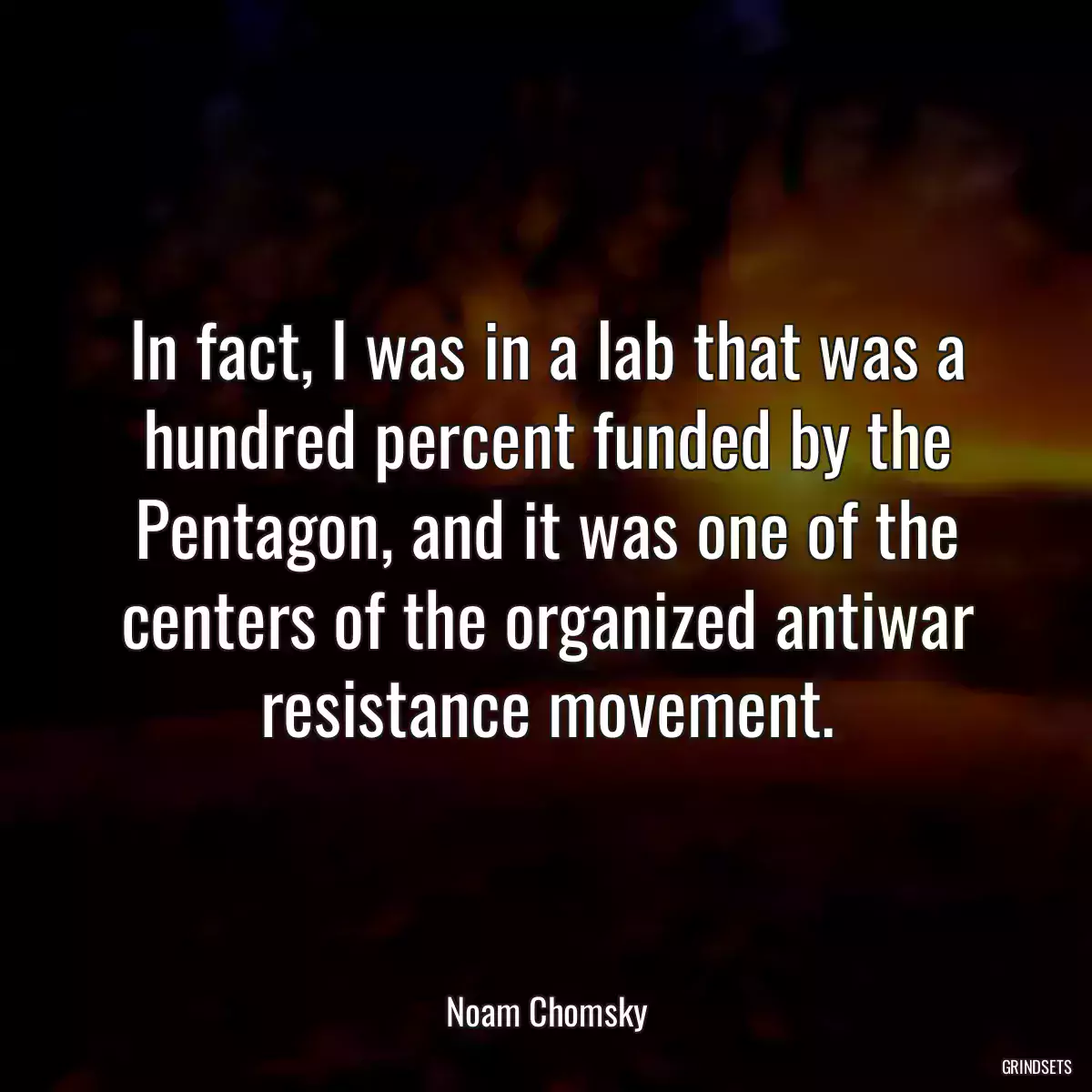 In fact, I was in a lab that was a hundred percent funded by the Pentagon, and it was one of the centers of the organized antiwar resistance movement.