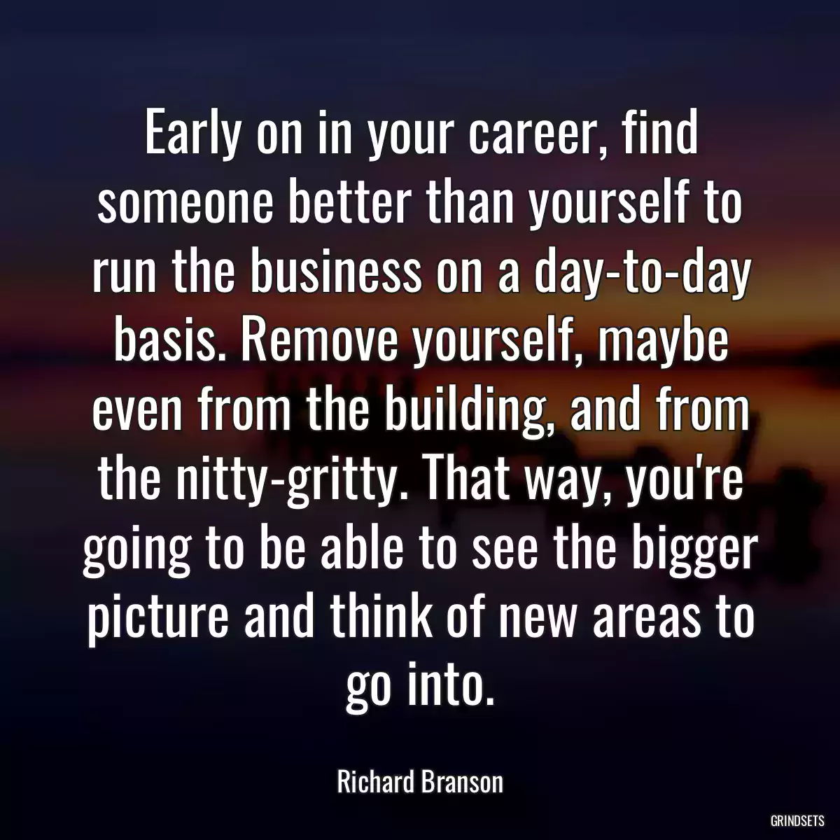 Early on in your career, find someone better than yourself to run the business on a day-to-day basis. Remove yourself, maybe even from the building, and from the nitty-gritty. That way, you\'re going to be able to see the bigger picture and think of new areas to go into.