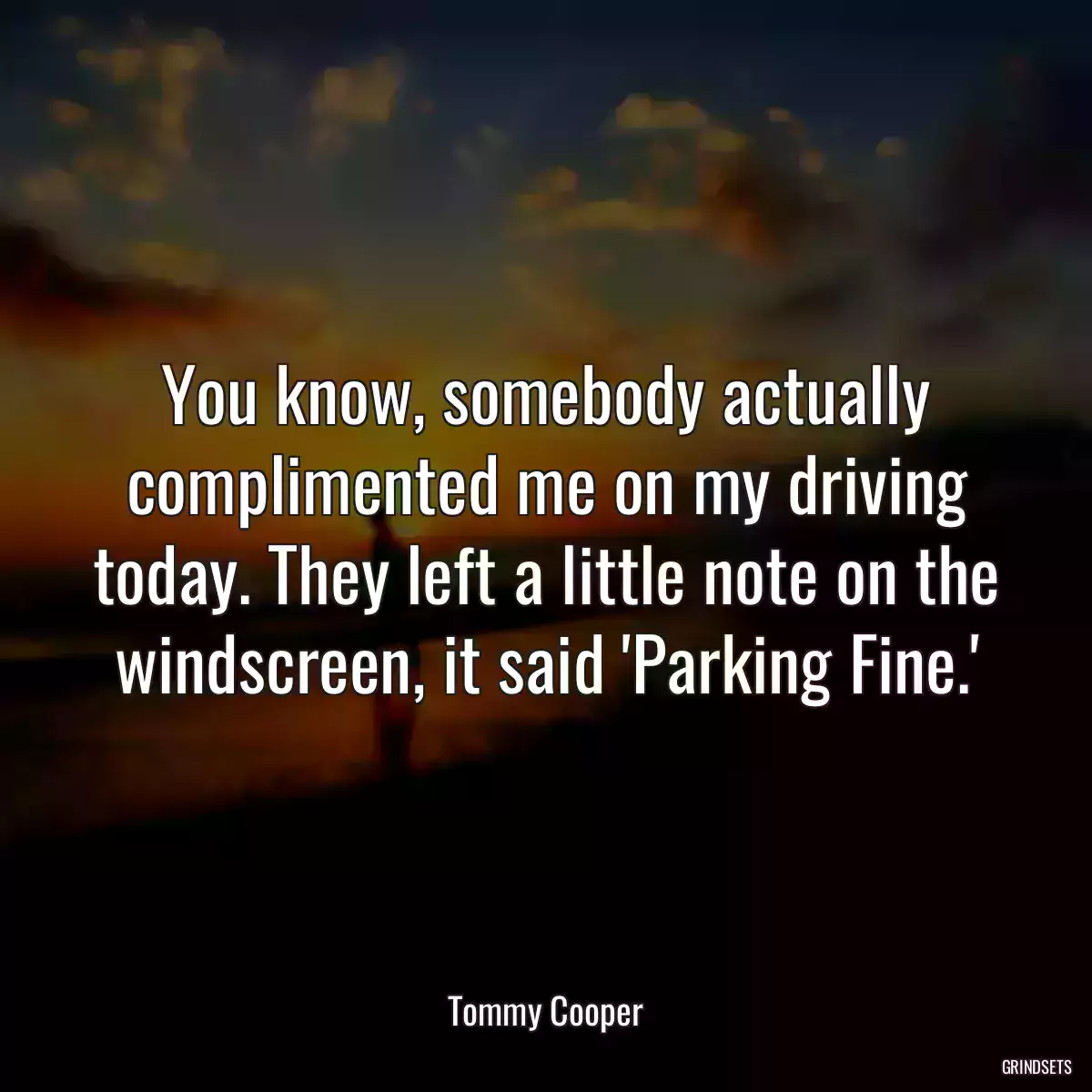 You know, somebody actually complimented me on my driving today. They left a little note on the windscreen, it said \'Parking Fine.\'