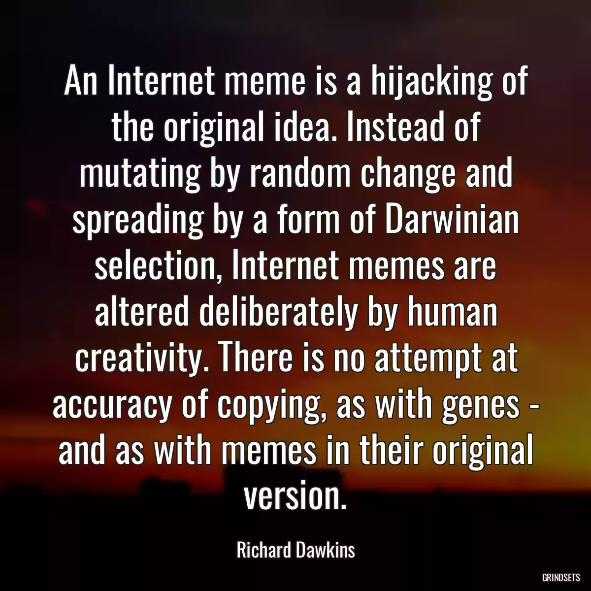 An Internet meme is a hijacking of the original idea. Instead of mutating by random change and spreading by a form of Darwinian selection, Internet memes are altered deliberately by human creativity. There is no attempt at accuracy of copying, as with genes - and as with memes in their original version.