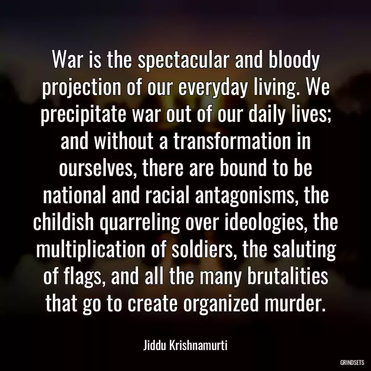 War is the spectacular and bloody projection of our everyday living. We precipitate war out of our daily lives; and without a transformation in ourselves, there are bound to be national and racial antagonisms, the childish quarreling over ideologies, the multiplication of soldiers, the saluting of flags, and all the many brutalities that go to create organized murder.