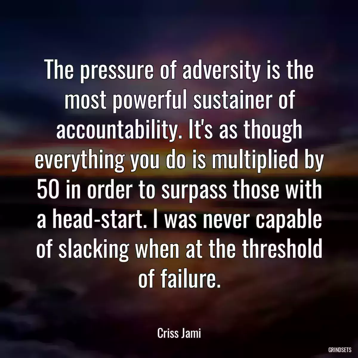 The pressure of adversity is the most powerful sustainer of accountability. It\'s as though everything you do is multiplied by 50 in order to surpass those with a head-start. I was never capable of slacking when at the threshold of failure.