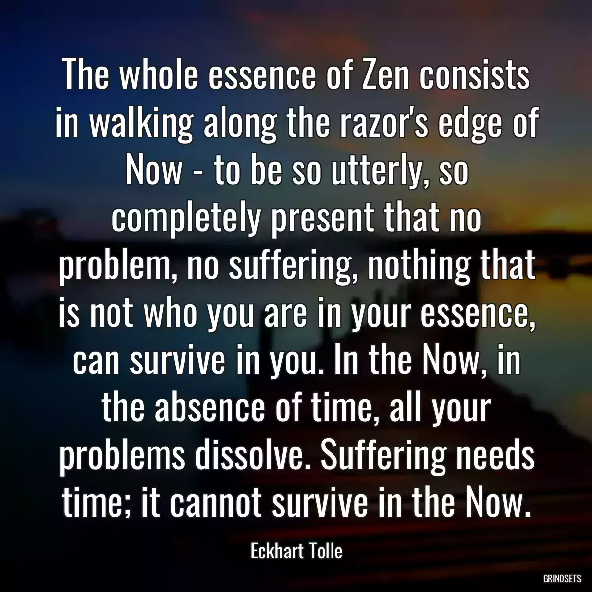 The whole essence of Zen consists in walking along the razor\'s edge of Now - to be so utterly, so completely present that no problem, no suffering, nothing that is not who you are in your essence, can survive in you. In the Now, in the absence of time, all your problems dissolve. Suffering needs time; it cannot survive in the Now.