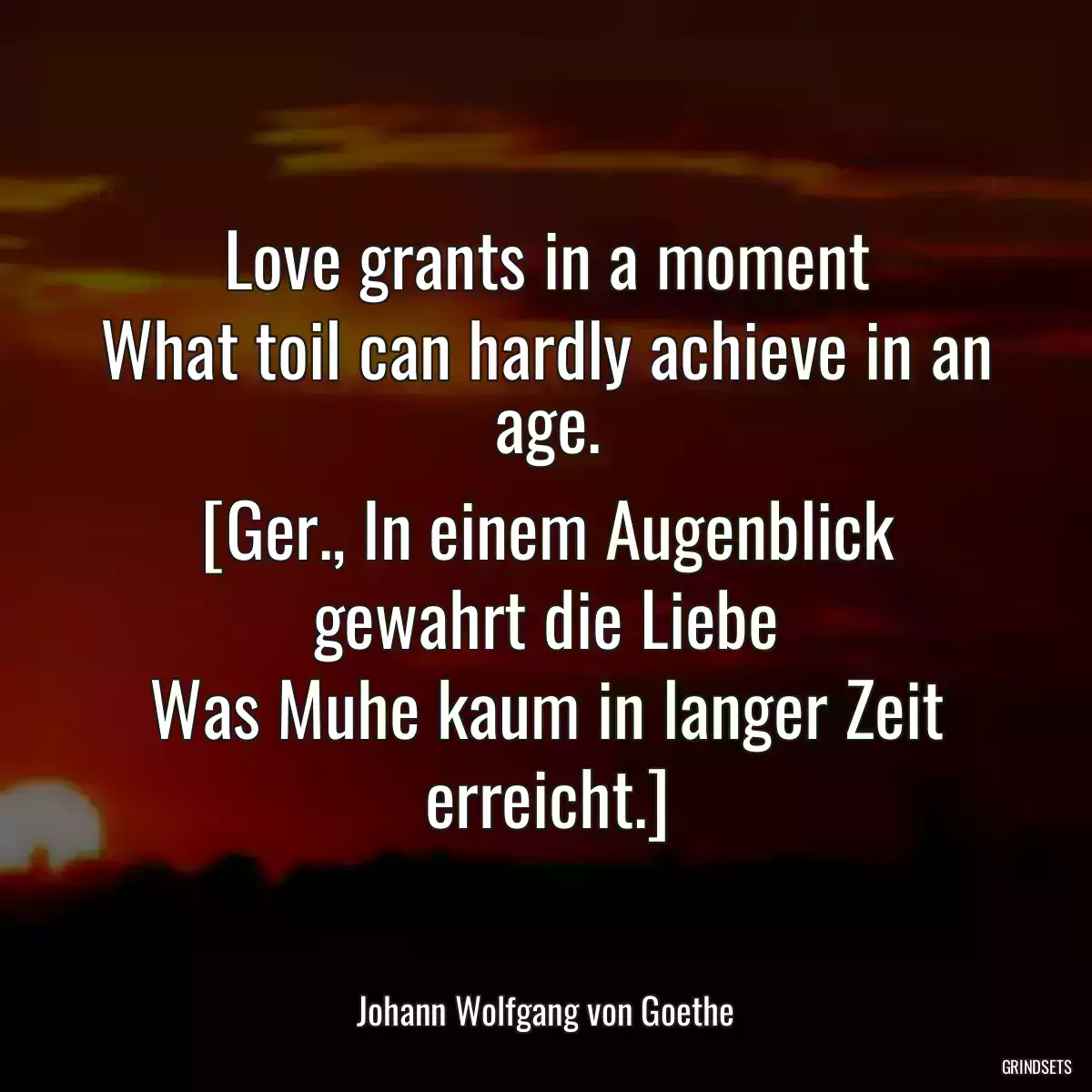 Love grants in a moment
What toil can hardly achieve in an age.
[Ger., In einem Augenblick gewahrt die Liebe
Was Muhe kaum in langer Zeit erreicht.]