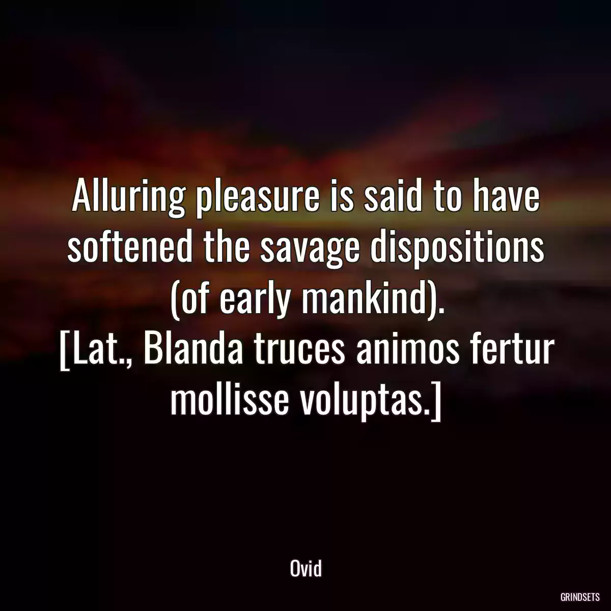 Alluring pleasure is said to have softened the savage dispositions (of early mankind).
[Lat., Blanda truces animos fertur mollisse voluptas.]