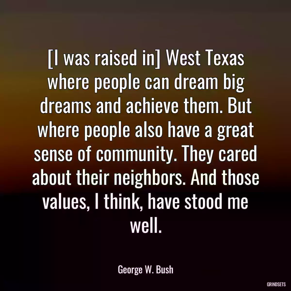 [I was raised in] West Texas where people can dream big dreams and achieve them. But where people also have a great sense of community. They cared about their neighbors. And those values, I think, have stood me well.