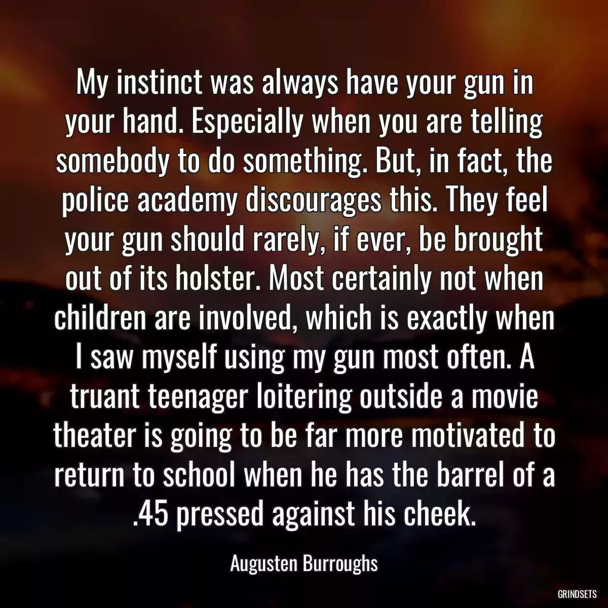 My instinct was always have your gun in your hand. Especially when you are telling somebody to do something. But, in fact, the police academy discourages this. They feel your gun should rarely, if ever, be brought out of its holster. Most certainly not when children are involved, which is exactly when I saw myself using my gun most often. A truant teenager loitering outside a movie theater is going to be far more motivated to return to school when he has the barrel of a .45 pressed against his cheek.