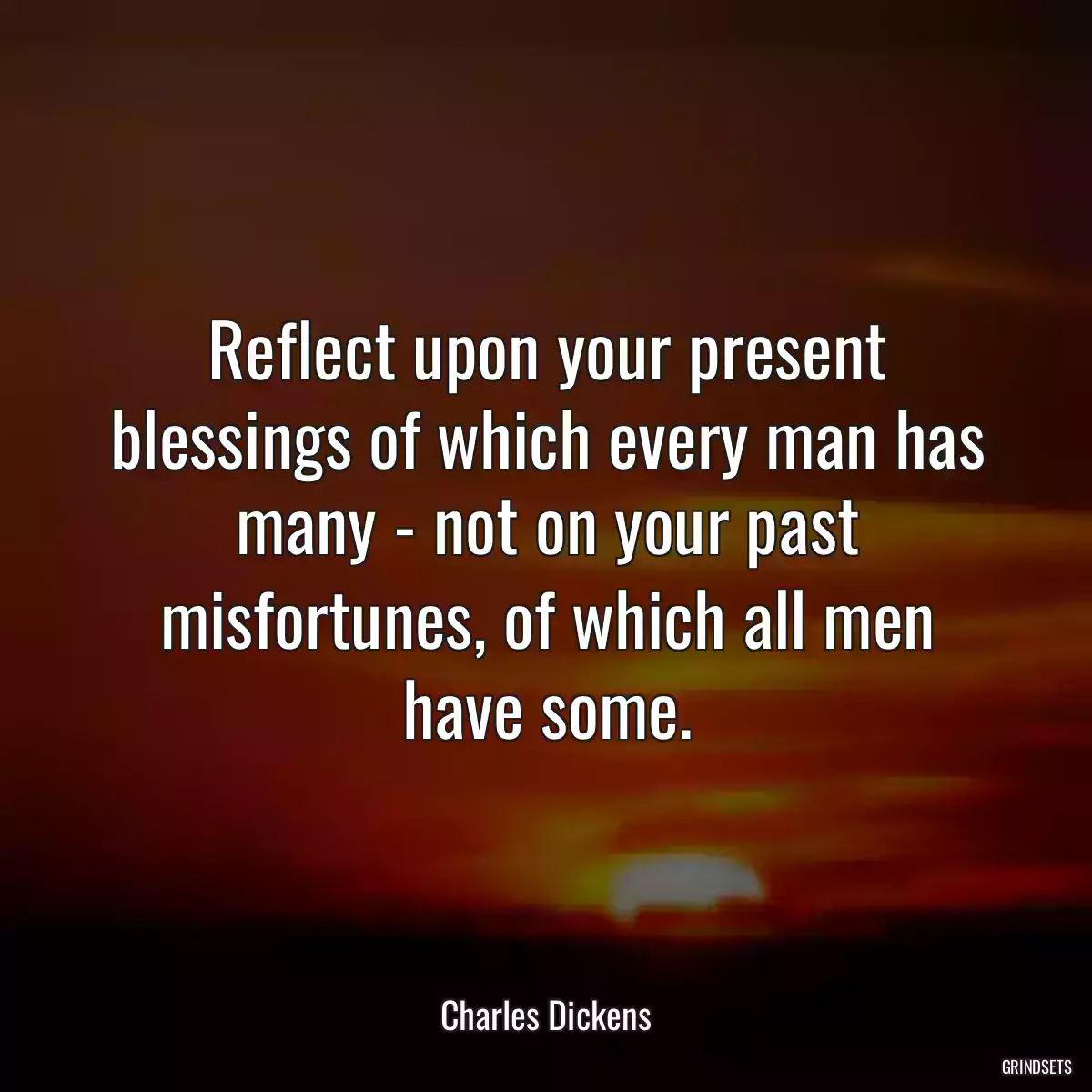 Reflect upon your present blessings of which every man has many - not on your past misfortunes, of which all men have some.