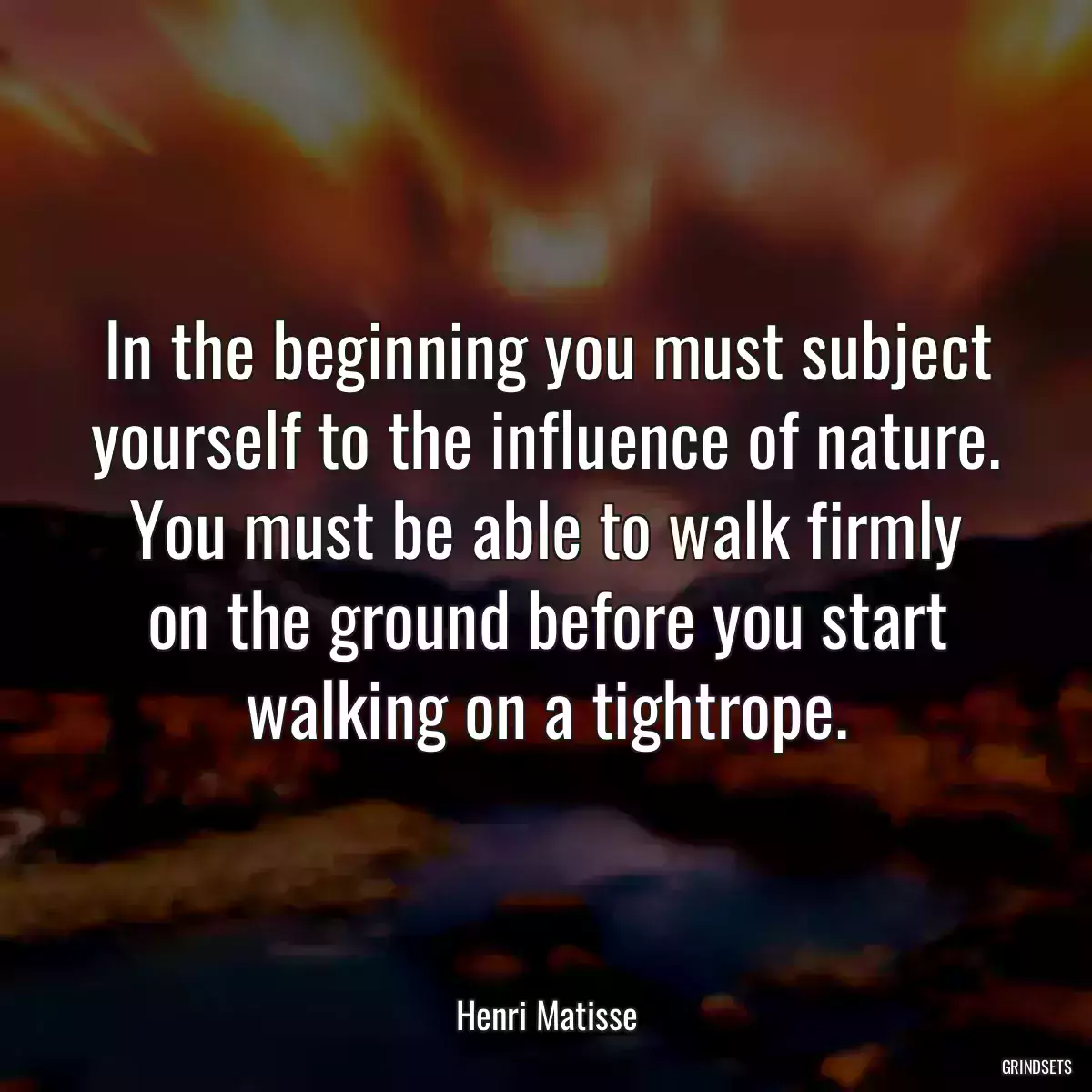 In the beginning you must subject yourself to the influence of nature. You must be able to walk firmly on the ground before you start walking on a tightrope.