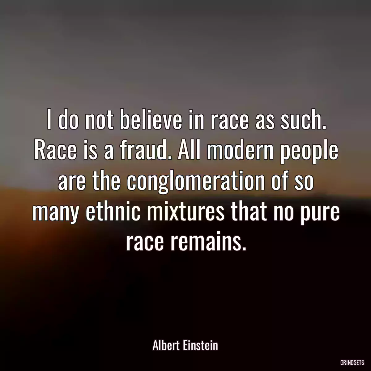 I do not believe in race as such. Race is a fraud. All modern people are the conglomeration of so many ethnic mixtures that no pure race remains.