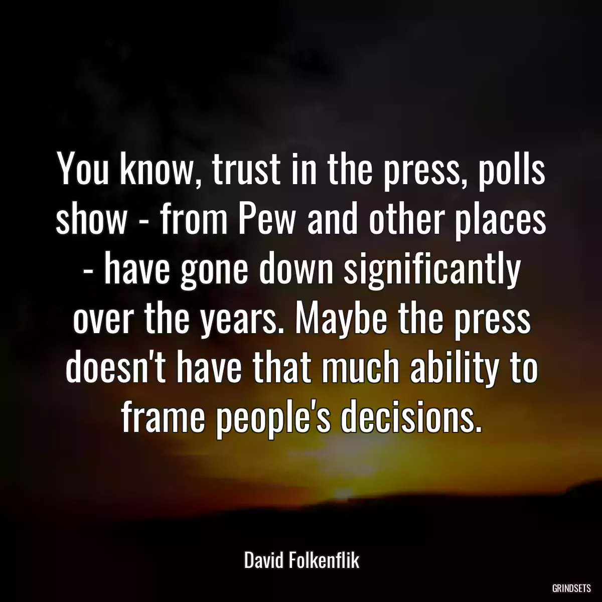 You know, trust in the press, polls show - from Pew and other places - have gone down significantly over the years. Maybe the press doesn\'t have that much ability to frame people\'s decisions.