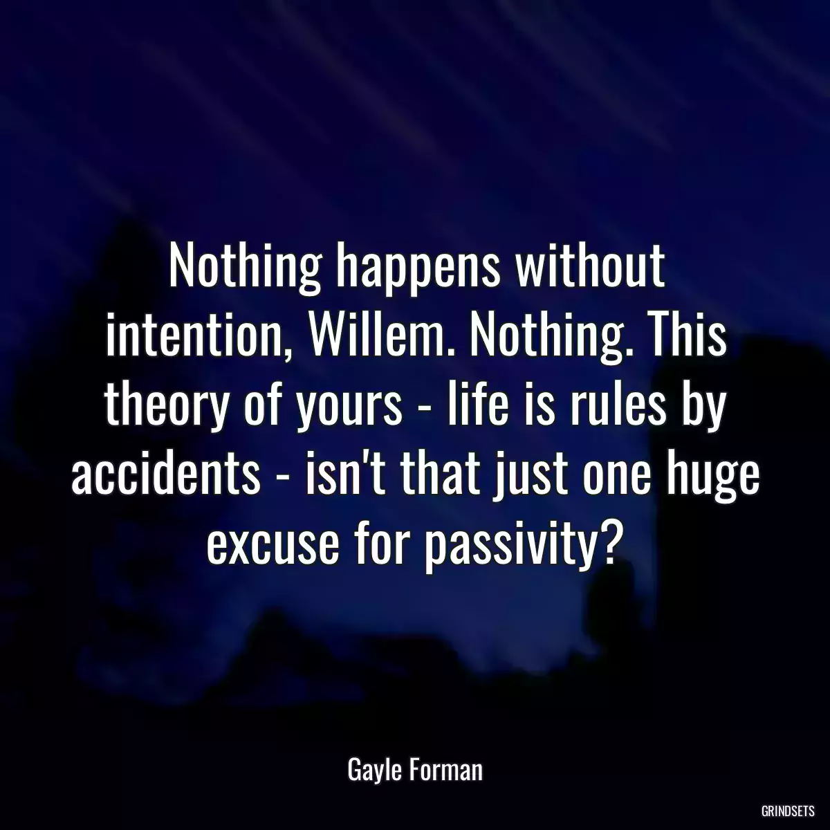 Nothing happens without intention, Willem. Nothing. This theory of yours - life is rules by accidents - isn\'t that just one huge excuse for passivity?