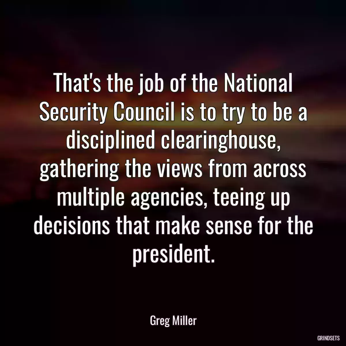 That\'s the job of the National Security Council is to try to be a disciplined clearinghouse, gathering the views from across multiple agencies, teeing up decisions that make sense for the president.