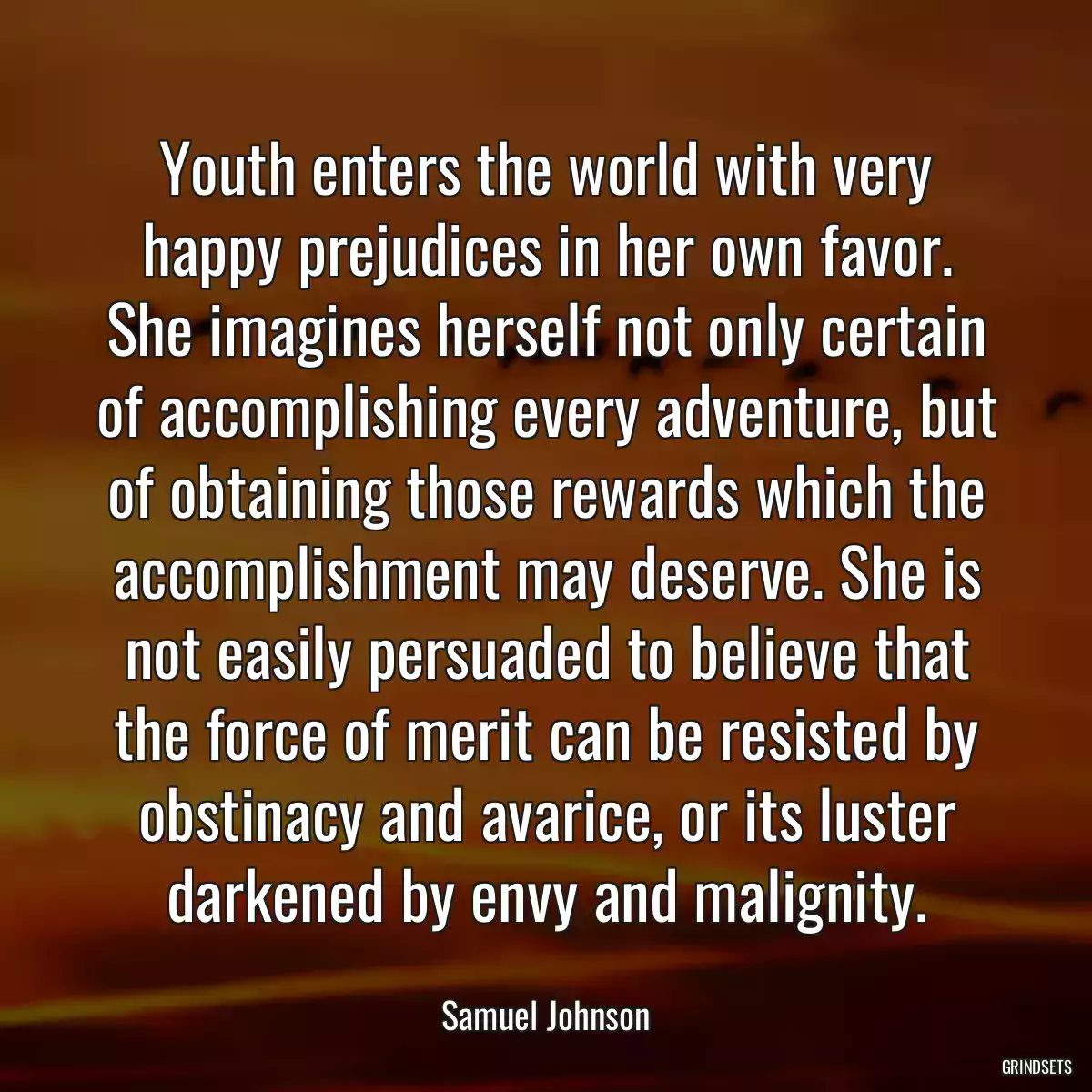 Youth enters the world with very happy prejudices in her own favor. She imagines herself not only certain of accomplishing every adventure, but of obtaining those rewards which the accomplishment may deserve. She is not easily persuaded to believe that the force of merit can be resisted by obstinacy and avarice, or its luster darkened by envy and malignity.