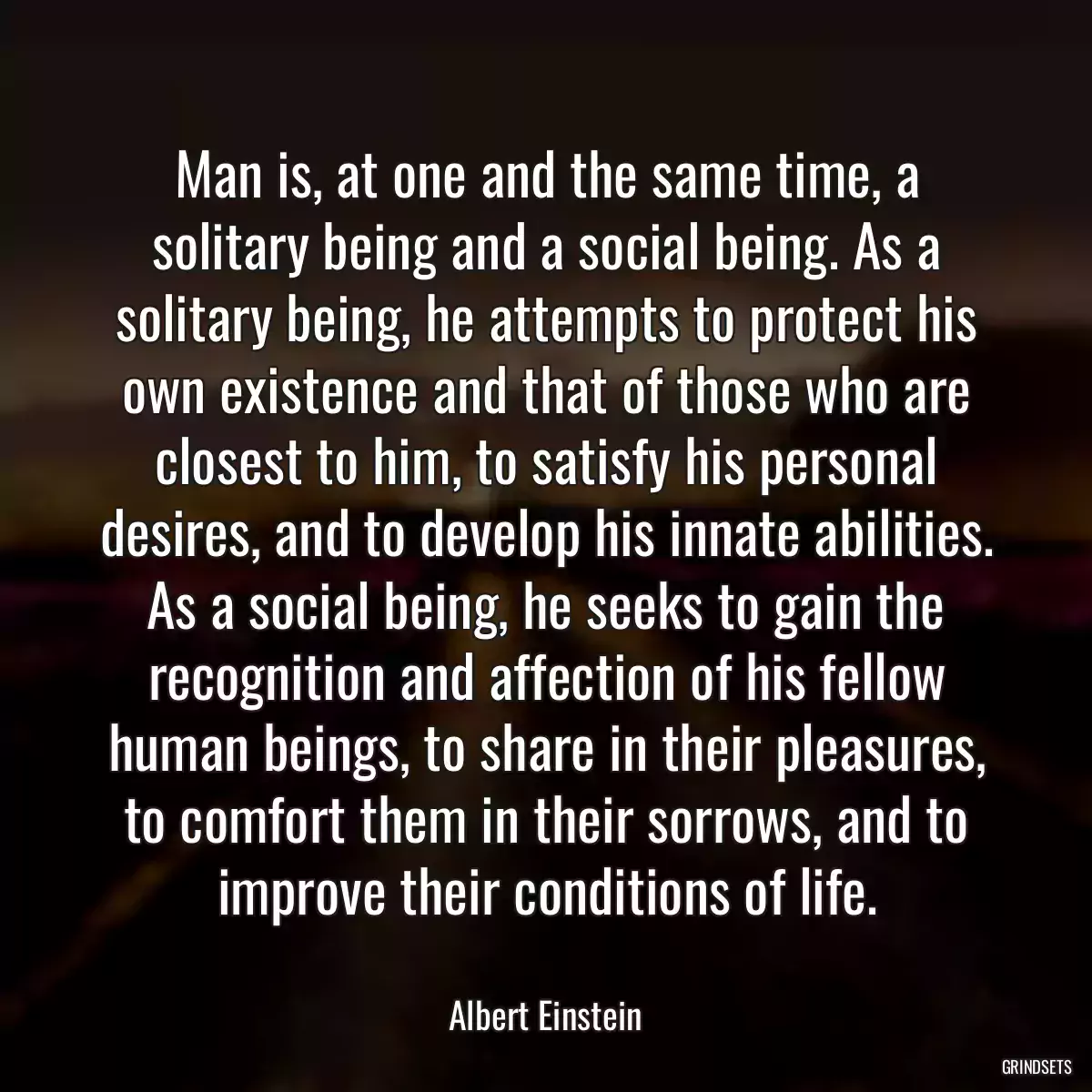 Man is, at one and the same time, a solitary being and a social being. As a solitary being, he attempts to protect his own existence and that of those who are closest to him, to satisfy his personal desires, and to develop his innate abilities. As a social being, he seeks to gain the recognition and affection of his fellow human beings, to share in their pleasures, to comfort them in their sorrows, and to improve their conditions of life.