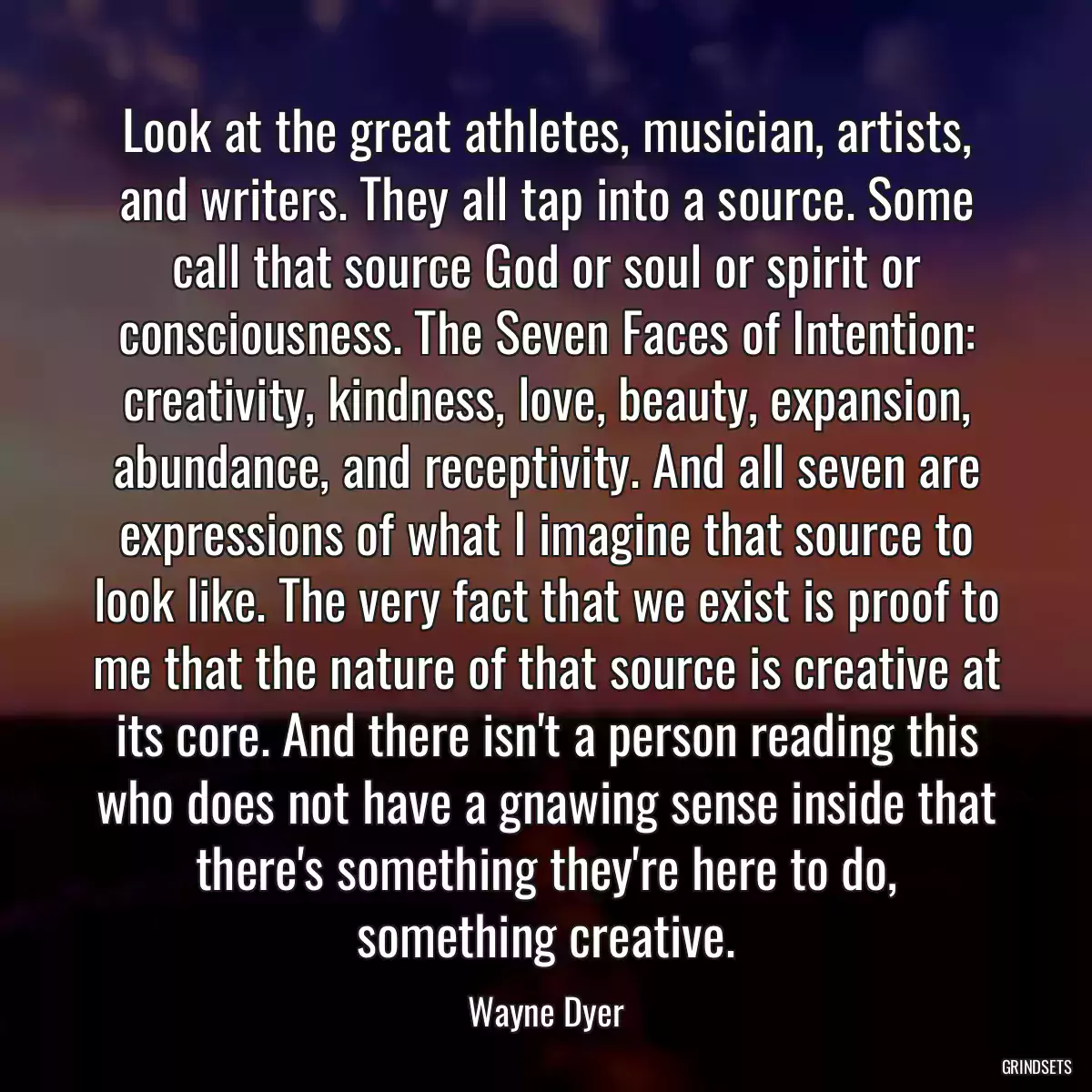 Look at the great athletes, musician, artists, and writers. They all tap into a source. Some call that source God or soul or spirit or consciousness. The Seven Faces of Intention: creativity, kindness, love, beauty, expansion, abundance, and receptivity. And all seven are expressions of what I imagine that source to look like. The very fact that we exist is proof to me that the nature of that source is creative at its core. And there isn\'t a person reading this who does not have a gnawing sense inside that there\'s something they\'re here to do, something creative.