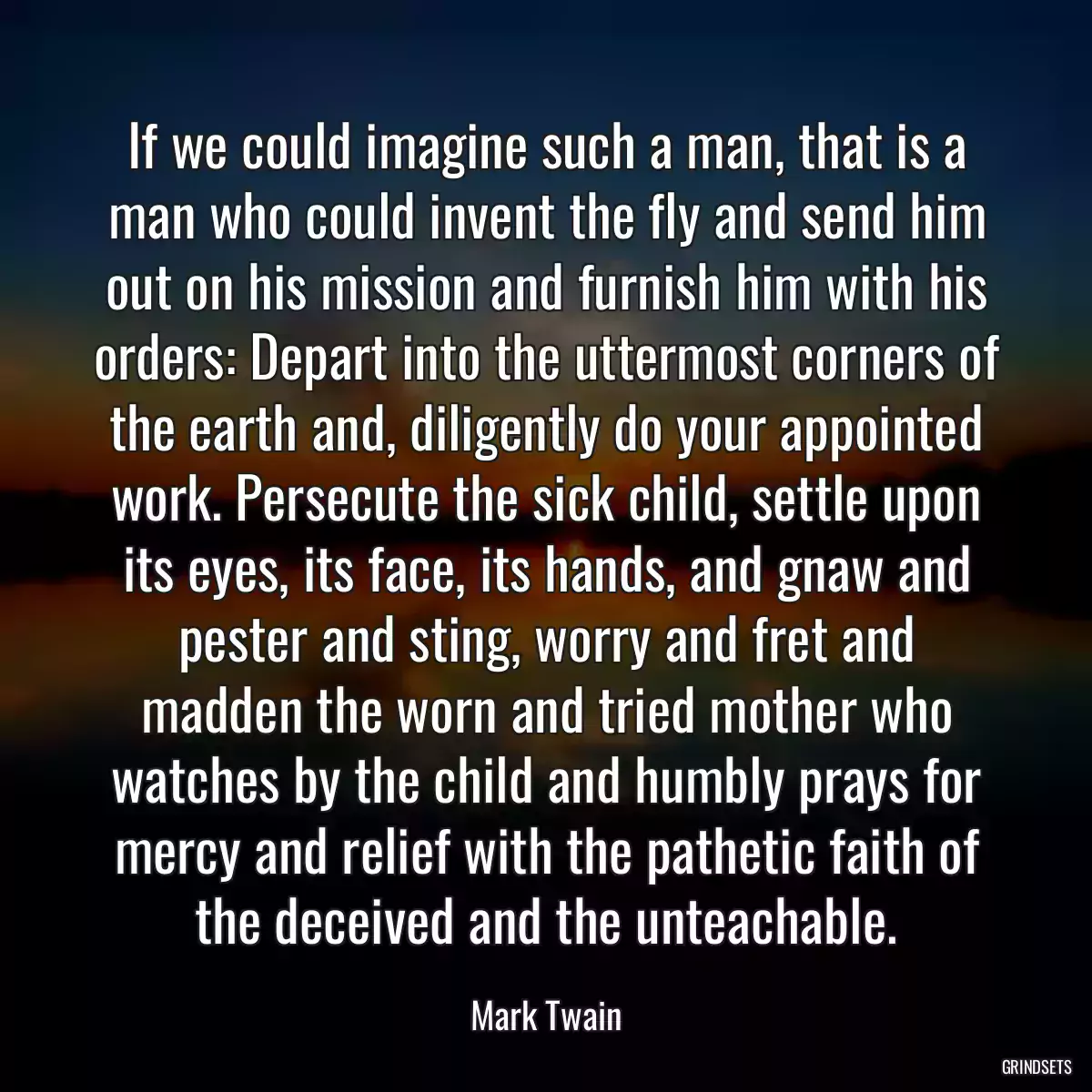 If we could imagine such a man, that is a man who could invent the fly and send him out on his mission and furnish him with his orders: Depart into the uttermost corners of the earth and, diligently do your appointed work. Persecute the sick child, settle upon its eyes, its face, its hands, and gnaw and pester and sting, worry and fret and madden the worn and tried mother who watches by the child and humbly prays for mercy and relief with the pathetic faith of the deceived and the unteachable.