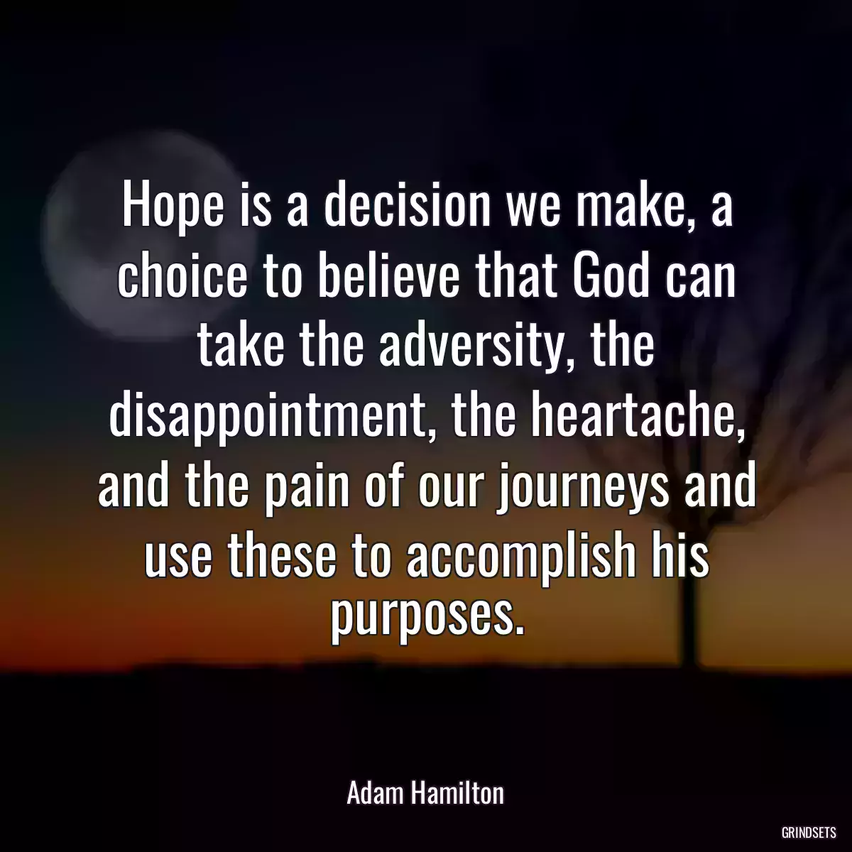 Hope is a decision we make, a choice to believe that God can take the adversity, the disappointment, the heartache, and the pain of our journeys and use these to accomplish his purposes.