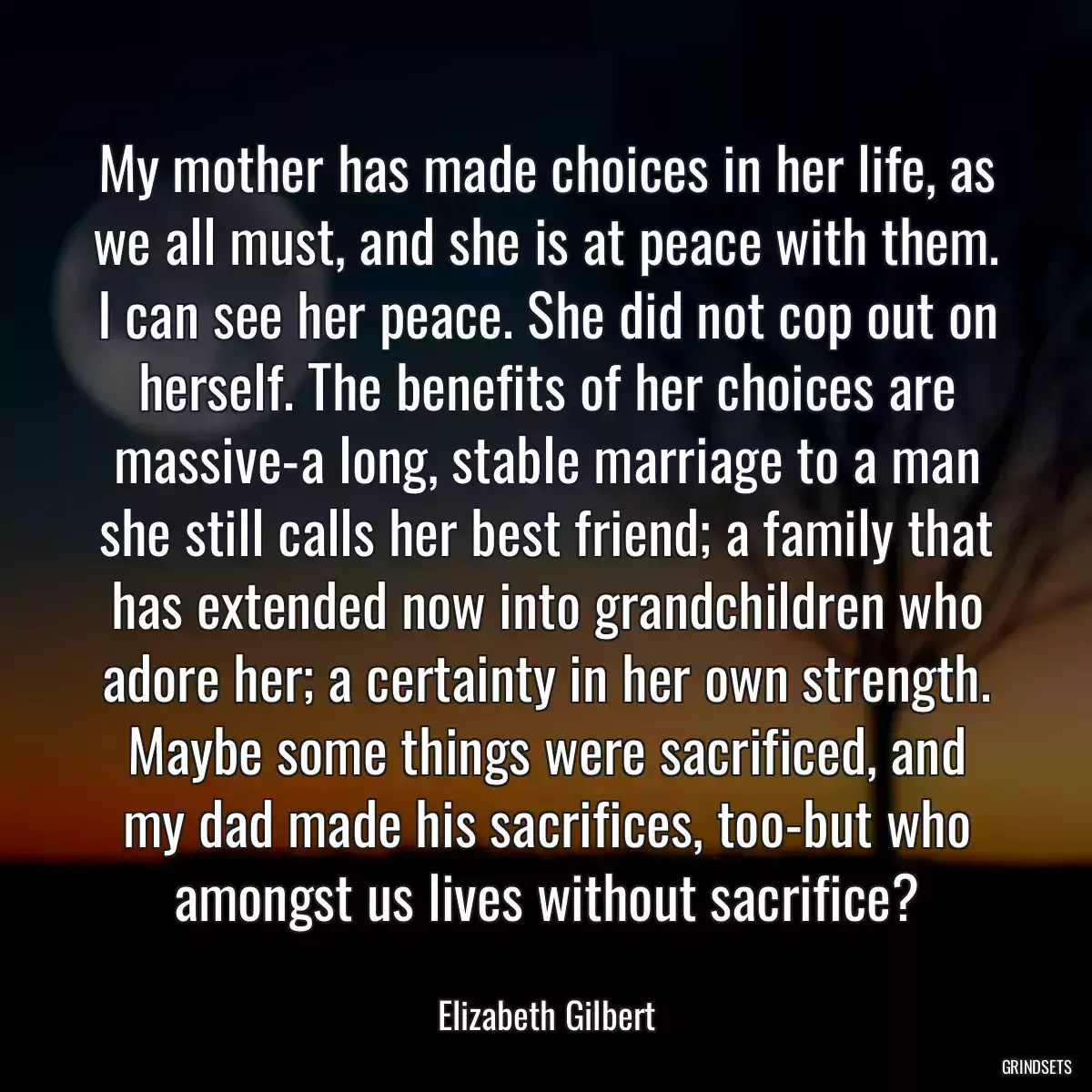 My mother has made choices in her life, as we all must, and she is at peace with them. I can see her peace. She did not cop out on herself. The benefits of her choices are massive-a long, stable marriage to a man she still calls her best friend; a family that has extended now into grandchildren who adore her; a certainty in her own strength. Maybe some things were sacrificed, and my dad made his sacrifices, too-but who amongst us lives without sacrifice?