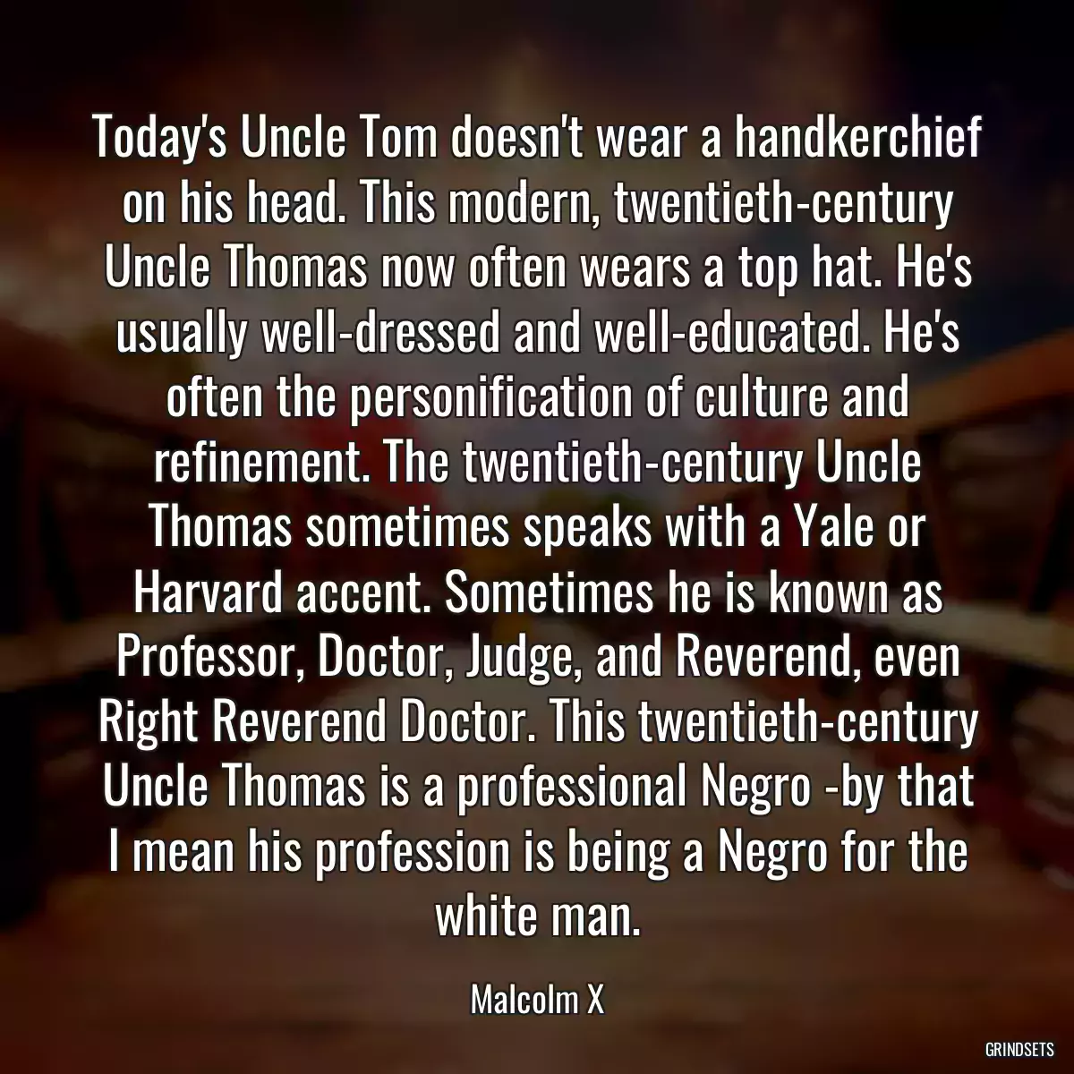 Today\'s Uncle Tom doesn\'t wear a handkerchief on his head. This modern, twentieth-century Uncle Thomas now often wears a top hat. He\'s usually well-dressed and well-educated. He\'s often the personification of culture and refinement. The twentieth-century Uncle Thomas sometimes speaks with a Yale or Harvard accent. Sometimes he is known as Professor, Doctor, Judge, and Reverend, even Right Reverend Doctor. This twentieth-century Uncle Thomas is a professional Negro -by that I mean his profession is being a Negro for the white man.
