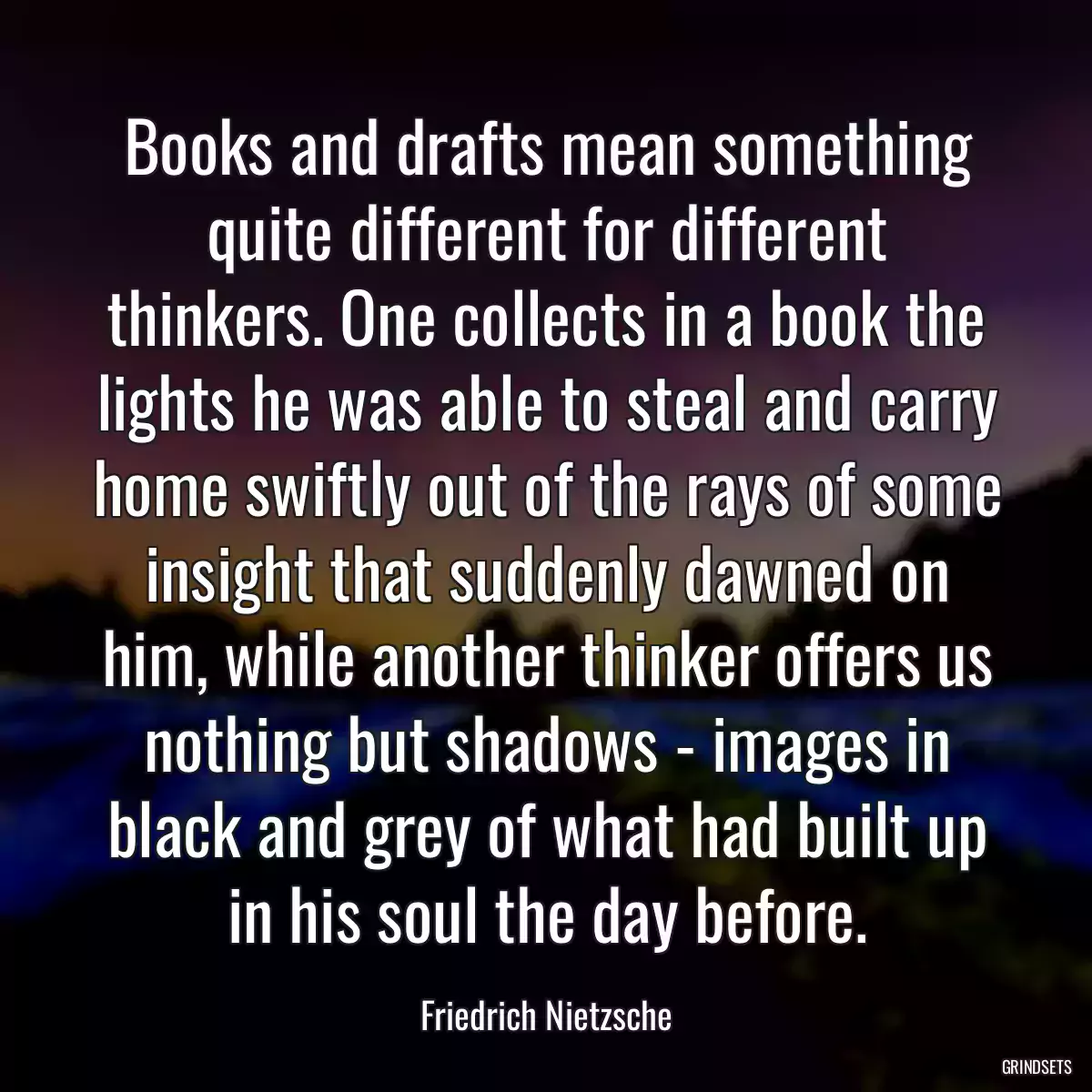 Books and drafts mean something quite different for different thinkers. One collects in a book the lights he was able to steal and carry home swiftly out of the rays of some insight that suddenly dawned on him, while another thinker offers us nothing but shadows - images in black and grey of what had built up in his soul the day before.