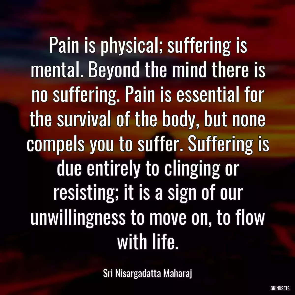 Pain is physical; suffering is mental. Beyond the mind there is no suffering. Pain is essential for the survival of the body, but none compels you to suffer. Suffering is due entirely to clinging or resisting; it is a sign of our unwillingness to move on, to flow with life.