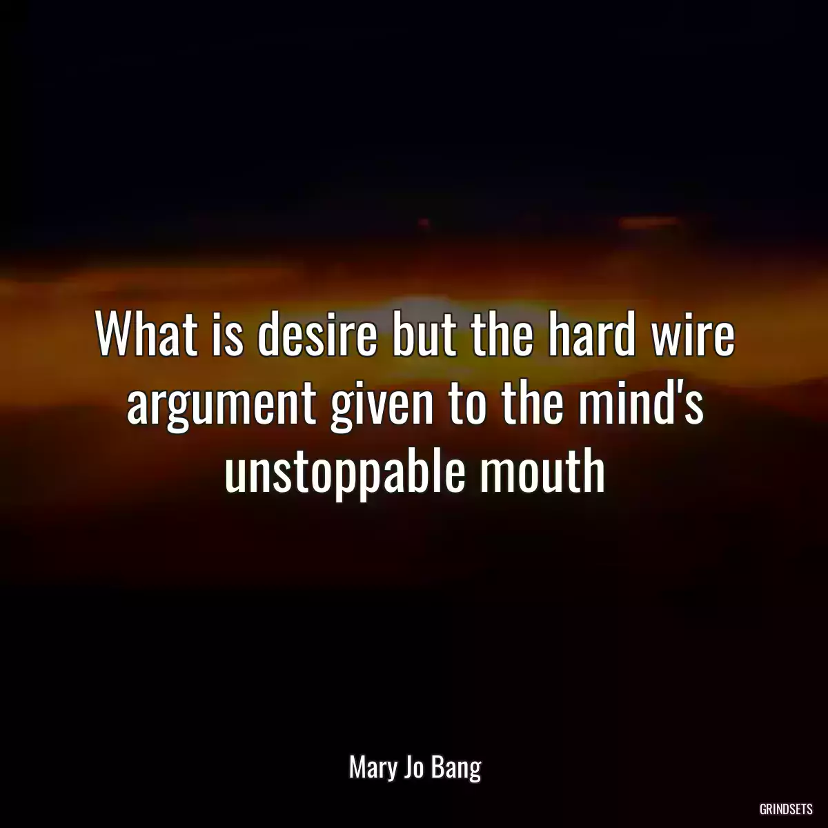 What is desire but the hard wire argument given to the mind\'s unstoppable mouth