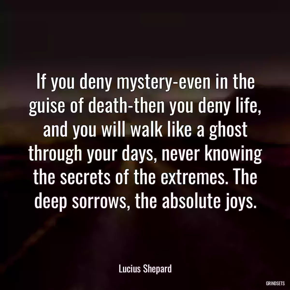 If you deny mystery-even in the guise of death-then you deny life, and you will walk like a ghost through your days, never knowing the secrets of the extremes. The deep sorrows, the absolute joys.