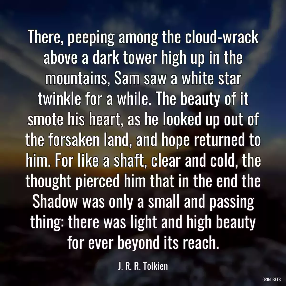 There, peeping among the cloud-wrack above a dark tower high up in the mountains, Sam saw a white star twinkle for a while. The beauty of it smote his heart, as he looked up out of the forsaken land, and hope returned to him. For like a shaft, clear and cold, the thought pierced him that in the end the Shadow was only a small and passing thing: there was light and high beauty for ever beyond its reach.