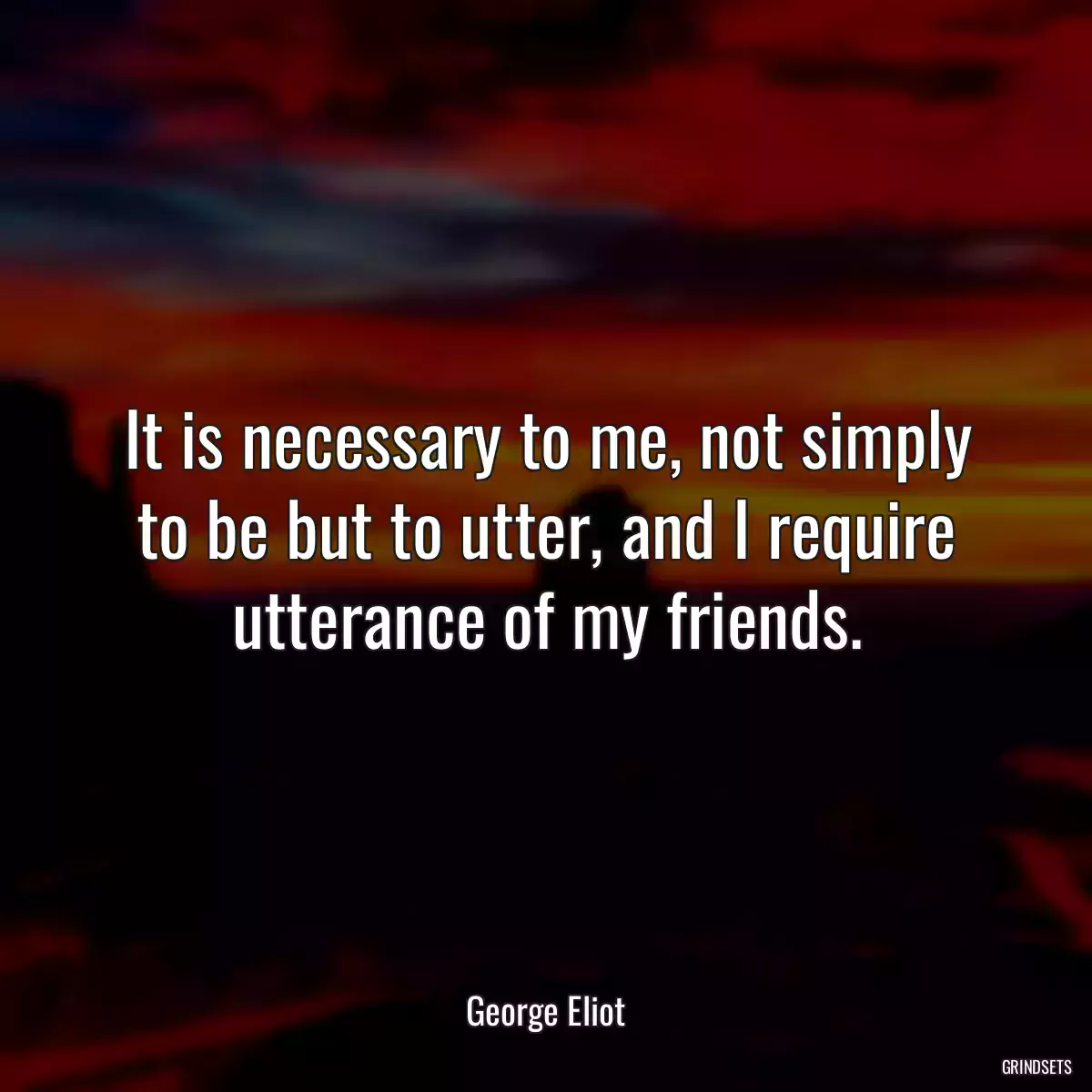 It is necessary to me, not simply to be but to utter, and I require utterance of my friends.