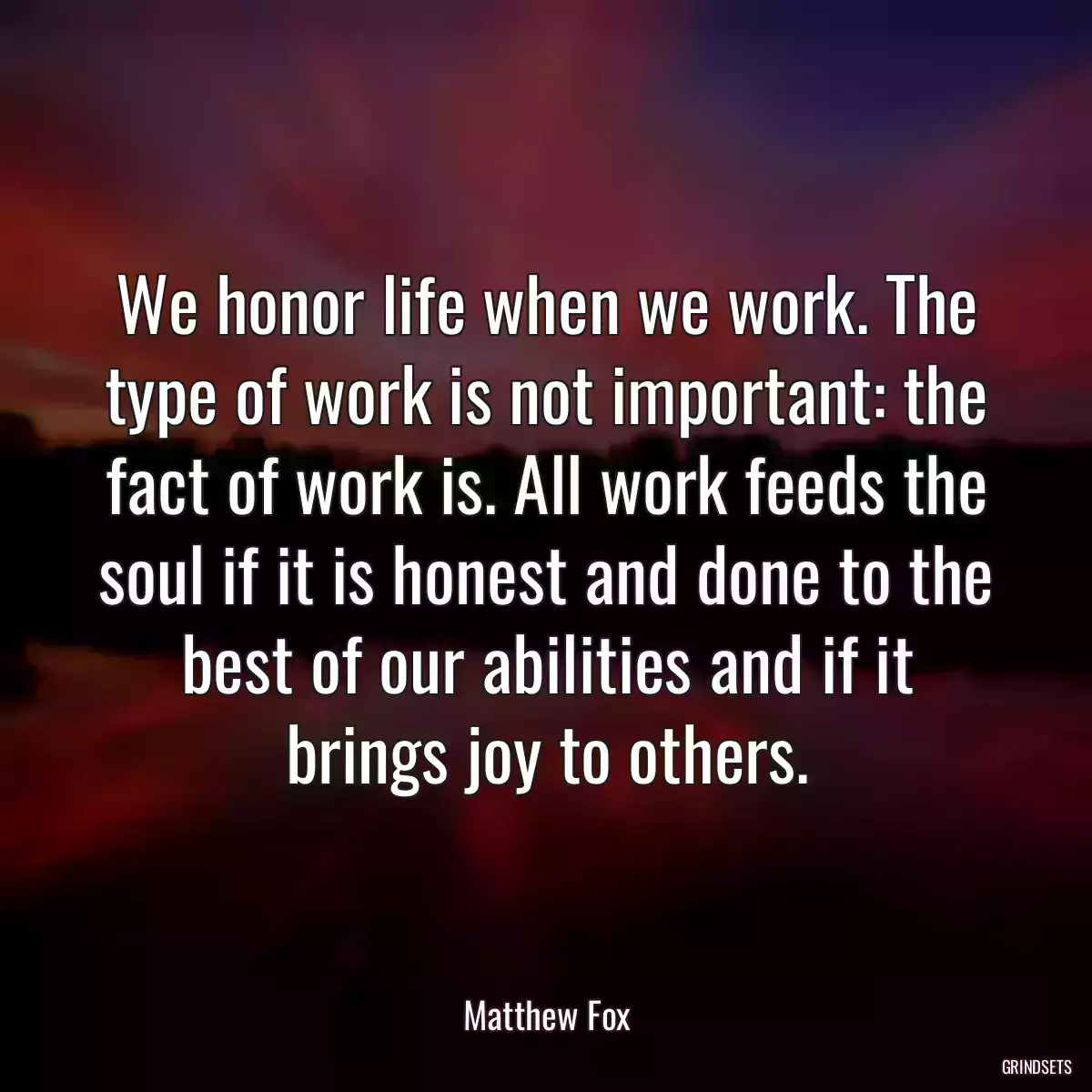 We honor life when we work. The type of work is not important: the fact of work is. All work feeds the soul if it is honest and done to the best of our abilities and if it brings joy to others.