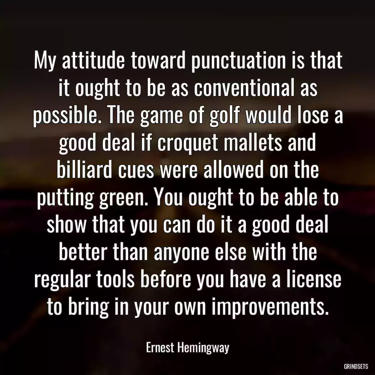 My attitude toward punctuation is that it ought to be as conventional as possible. The game of golf would lose a good deal if croquet mallets and billiard cues were allowed on the putting green. You ought to be able to show that you can do it a good deal better than anyone else with the regular tools before you have a license to bring in your own improvements.