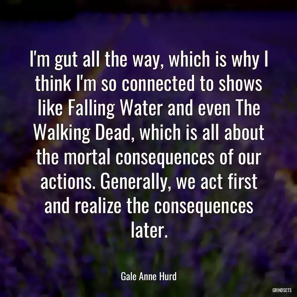 I\'m gut all the way, which is why I think I\'m so connected to shows like Falling Water and even The Walking Dead, which is all about the mortal consequences of our actions. Generally, we act first and realize the consequences later.