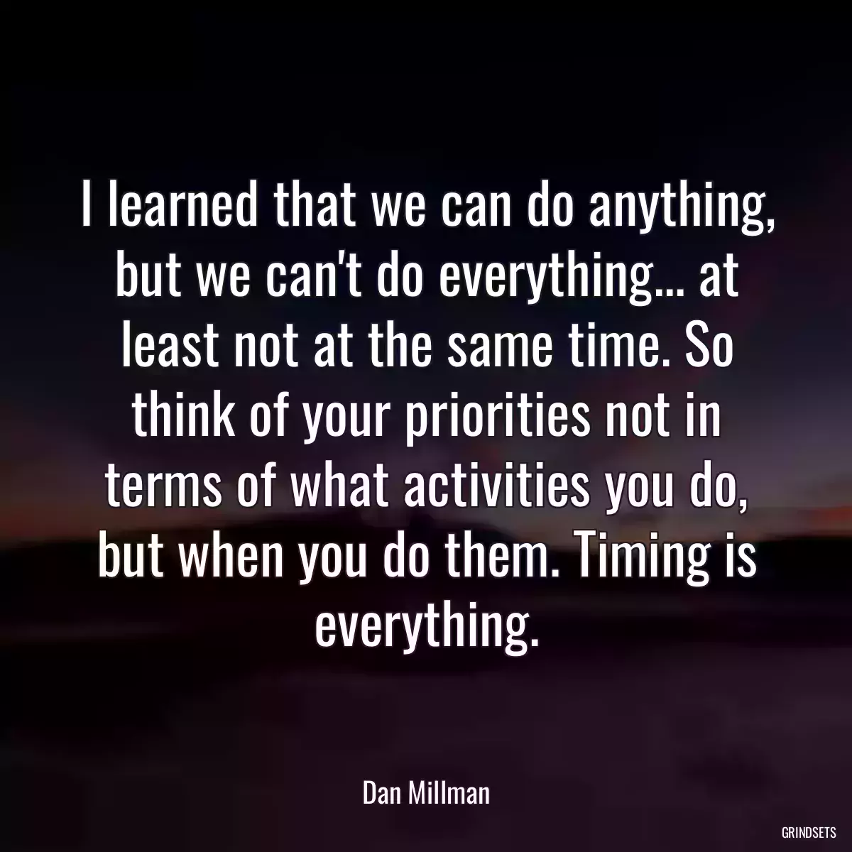 I learned that we can do anything, but we can\'t do everything... at least not at the same time. So think of your priorities not in terms of what activities you do, but when you do them. Timing is everything.