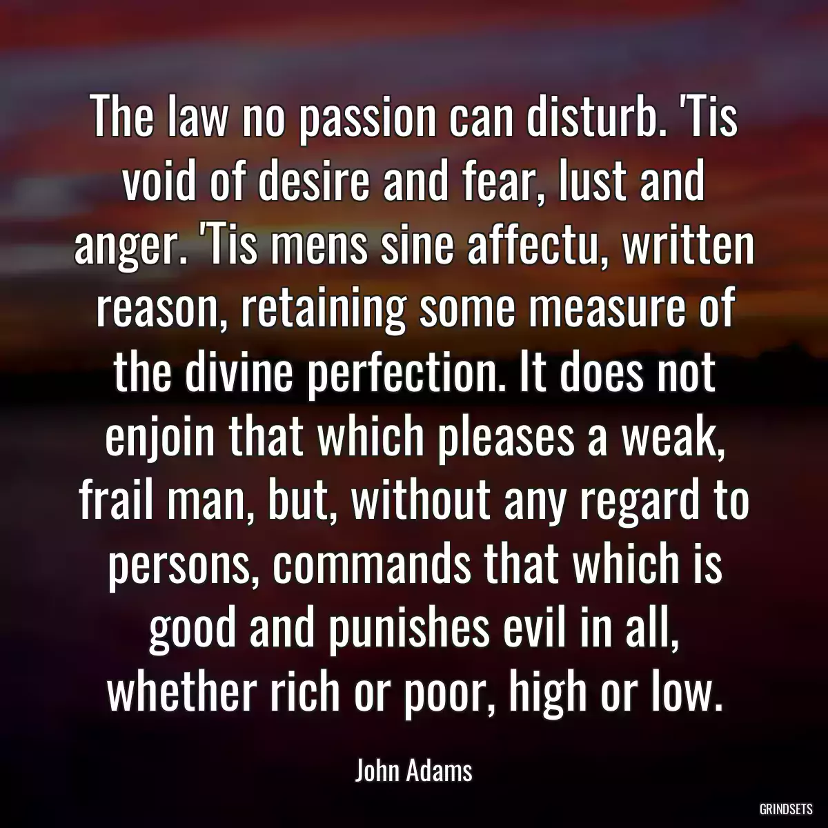 The law no passion can disturb. \'Tis void of desire and fear, lust and anger. \'Tis mens sine affectu, written reason, retaining some measure of the divine perfection. It does not enjoin that which pleases a weak, frail man, but, without any regard to persons, commands that which is good and punishes evil in all, whether rich or poor, high or low.