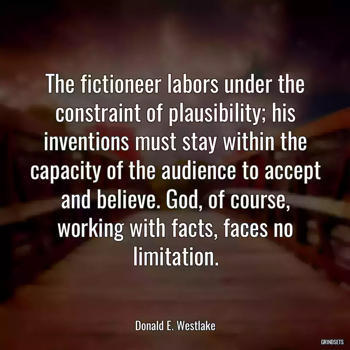 The fictioneer labors under the constraint of plausibility; his inventions must stay within the capacity of the audience to accept and believe. God, of course, working with facts, faces no limitation.