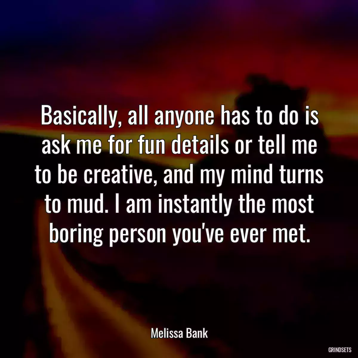 Basically, all anyone has to do is ask me for fun details or tell me to be creative, and my mind turns to mud. I am instantly the most boring person you\'ve ever met.